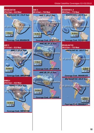 Global Satellite Coverages 02-03/2010


BRASILSAT B4             AMC 5                           ECHOSTAR 4, 8
276.0 East — 84.0 West   281.0 East — 79.0 West          283.0 East — 77.0 West




AMC 9                                                    BRASILSAT B3
277.0 East — 83.0 West                                   285.0 East — 75.0 West




NIMIQ 4
278.0 East — 82.0 West




                                                                                     165
 