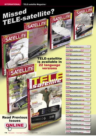 INTERNATIONAL                     TELE-satellite Magazine




    sed tellite?
Mis -sa
T ELE


                                                                                         Arabic                            ‫ﺍﻟﻌﺮﺑﻴﺔ‬
                                                                                         www.TELE-satellite.com/ara/

                                                                                         Indonesian            Bahasa Indonesia
                                                                                         www.TELE-satellite.com/bid/

                                                                                         Bulgarian                   Български
                                                                                         www.TELE-satellite.com/bul/


                                                            TELE-satellite               Czech
                                                                                         www.TELE-satellite.com/ces/
                                                                                                                          Česky



                                                            is available in              German
                                                                                         www.TELE-satellite.com/deu/
                                                                                                                        Deutsch


                                                             22 language                 English

                                                               versions                  www.TELE-satellite.com/eng/

                                                                                         Spanish                        Español
                                                                                         www.TELE-satellite.com/esp/

                                                                                         Farsi                            ‫ﻓﺎرﺳﻲ‬
                                                                                         www.TELE-satellite.com/far/

                                                                                         French                         Français
                                                                                         www.TELE-satellite.com/fra/

                                                                                         Hebrew                           ‫עברית‬
                                                                                         www.TELE-satellite.com/heb/

                                                                                         Greek                         Ελληνικά
                                                                                         www.TELE-satellite.com/hel/

                                                                                         Croatian                       Hrvatski
                                                                                         www.TELE-satellite.com/hrv/

                                                                                         Italian                         Italiano
                                                                                         www.TELE-satellite.com/ita/

                                                                                         Hungarian                       Magyar
                                                                                         www.TELE-satellite.com/mag/

                                                                                         Chinese                            中文
                                                                                         www.TELE-satellite.com/man/

                                                                                         Dutch                      Nederlands
                                                                                         www.TELE-satellite.com/ned/

                                                                                         Polish                           Polski
                                                                                         www.TELE-satellite.com/pol/

                                                                                         Portuguese                  Português

Read Previous
                                                                                         www.TELE-satellite.com/por/

                                                                                         Romanian                    Românesc

   Issues                                                                                www.TELE-satellite.com/rom/




   ONLINE
                                                                                         Russian                        Русский
                                                                                         www.TELE-satellite.com/rus/

                                                                                         Swedish                        Svenska
                                                                                         www.TELE-satellite.com/sve/

                                                                                         Turkish                         Türkçe
 178 TELE-satellite — Global Digital TV Magazine — 02-03/2010 — www.TELE-satellite.com   www.TELE-satellite.com/tur/
 