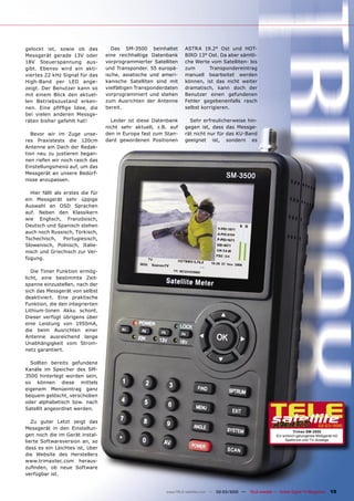 gelockt ist, sowie ob das           Das SM-3500 beinhaltet        ASTRA 19.2° Ost und HOT-
Messgerät gerade 13V oder         eine reichhaltige Datenbank     BIRD 13° Ost. Da aber sämtli-
18V Steuerspannung aus-           vorprogrammierter Satelliten    che Werte vom Satelliten- bis
gibt. Ebenso wird ein akti-       und Transponder. 55 europä-     zum       Transpondereintrag
viertes 22 kHz Signal für das     ische, asiatische und ameri-    manuell bearbeitet werden
High-Band per LED ange-           kanische Satelliten sind mit    können, ist das nicht weiter
zeigt. Der Benutzer kann so       vielfältigen Transponderdaten   dramatisch, kann doch der
mit einem Blick den aktuel-       vorprogrammiert und stehen      Benutzer einen gefundenen
len Betriebszustand erken-        zum Ausrichten der Antenne      Fehler gegebenenfalls rasch
nen. Eine pﬁfﬁge Idee, die        bereit.                         selbst korrigieren.
bei vielen anderen Messge-
räten bisher gefehlt hat!           Leider ist diese Datenbank      Sehr erfreulicherweise hin-
                                  nicht sehr aktuell, z.B. auf    gegen ist, dass das Messge-
   Bevor wir im Zuge unse-        den in Europa fast zum Stan-    rät nicht nur für das KU-Band
res Praxistests die 120cm         dard gewordenen Positionen      geeignet ist, sondern es
Antenne am Dach der Redak-
tion neu zu justieren began-
nen riefen wir noch rasch das
Einstellungsmenü auf, um das
Messgerät an unsere Bedürf-
nisse anzupassen.

  Hier fällt als erstes die für
ein Messgerät sehr üppige
Auswahl an OSD Sprachen
auf. Neben den Klassikern
wie Englisch, Französisch,
Deutsch und Spanisch stehen
auch noch Russisch, Türkisch,
Tschechisch,     Portugiesisch,
Slowenisch, Polnisch, Italie-
nisch und Griechisch zur Ver-
fügung.

   Die Timer Funktion ermög-
licht, eine bestimmte Zeit-
spanne einzustellen, nach der
sich das Messgerät von selbst
deaktiviert. Eine praktische
Funktion, die den integrierten
Lithium-Ionen Akku schont.
Dieser verfügt übrigens über
eine Leistung von 1950mA,
die beim Ausrichten einer
Antenne ausreichend lange
Unabhängigkeit vom Strom-
netz garantiert.

  Sollten bereits gefundene
Kanäle im Speicher des SM-
3500 hinterlegt worden sein,
so können diese mittels
eigenem Menüeintrag ganz
bequem gelöscht, verschoben
oder alphabetisch bzw. nach
Satellit angeordnet werden.

   Zu guter Letzt zeigt das
                                                                                                                                         02-03/2010
Messgerät in den Einstellun-
                                                                                                                            Trimax SM-3500
gen noch die im Gerät instal-                                                                                    Ein wirklich gelungenes Meßgerät mit
lierte Softwareversion an, so                                                                                         Spektrum und TV-Anzeige

dass es ein Leichtes ist, über
die Website des Herstellers
www.trimaxtec.com heraus-
zuﬁnden, ob neue Software
verfügbar ist.


                                                          www.TELE-satellite.com — 02-03/2010 —   TELE-satellite — Global Digital TV Magazine   19
 