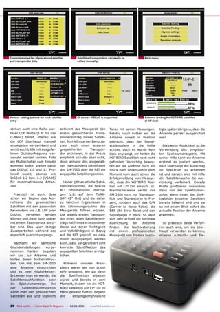 Comprehensive list of pre-stored satellite           Satellites/transponders can easily be            Main menu
and transponder data                                 edited manually




Various setting options for each satellite           Of course DiSEqC is supported                    Antenna reading for HOTBIRD satellites
entry                                                                                                 at 13° East


stehen auch eine Reihe wei-             aktiviert das Messgerät den            Tuner mit seinen Messungen.        tigte später übrigens, dass die
terer LOF Werte (z.B. für das           ersten gespeicherten Trans-            Relativ rasch hatten wir die       Antenne perfekt ausgerichtet
C-Band) bereit, ebenso wie              pondereintrag dieses Satelli-          Antenne soweit in Position         war!
die LOF überhaupt manuell               ten. Nun könnte der Benutzer           gebracht, dass der Signal-
eingegeben werden kann und              zwar auch einen anderen                stärkebalken in die Höhe              Die zweite Möglichkeit ist die
somit auch LNBs mit ausgefal-           gespeicherten       Transpon-          schoss, doch es wurde kein         Verwendung des eingebau-
lener Oszilatorfrequenz ver-            der aktivieren, in der Praxis          Lock angezeigt, wir hatten die     ten Spektrumanalyzers. Mit
wendet werden können. Falls             empﬁehlt sich das aber nicht,          HOTBIRD Satelliten noch nicht      seiner Hilfe kann die Antenne
ein Multischalter zum Einsatz           denn anhand des eingestell-            gefunden. Vorsichtig beweg-        erstmal so justiert werden,
kommen sollte, stehen dafür             ten Transponders identiﬁziert          ten wir die Antenne noch ein       dass überhaupt ein Ausschlag
das DiSEqC 1.0 und 1.1 Pro-             das SM-3500 über die NIT die           Stück nach Osten und in dem        im Spektrum zu erkennen
tokoll bereit, ebenso wie               angepeilte Satellitenposition.         Moment kam auch schon die          ist und danach wird mit Hilfe
DiSEqC 1.2 bzw. 1.3 (USALS)                                                    Erfolgsmeldung vom Messge-         der Satellitensuche die Aus-
für motorbetriebene Anten-                 Leider gibt es etliche Satel-       rät, dass die HOTBIRD Posi-        richtung verfeinert. Gerade
nen.                                    litentransponder, die falsche          tion auf 13° Ost erreicht ist.     Proﬁs proﬁtieren besonders
                                        NIT Informationen übertra-             Praktischerweise verrät das        dann von der Spektruman-
   Praktisch ist auch, dass             gen (z.B. auf dem TURK-                SM-3500 nicht nur Signalqua-       zeige, wenn ihnen die Spek-
schon vor Beginn des Aus-               SAT 42° Ost) und die daher             lität und Signalstärke in Pro-     tralbilder einzelner Satelliten
richtens die gewünschten                zu falschen Ergebnissen in             zent, sondern auch das C/N         bereits bekannt sind und sie
Satelliten mit den passenden            der Erkennungsroutine des              (Carrier to Noise Ratio), die      so mit einem Blick sofort die
Parametern wie z.B. LOF oder            Messgeräts führen würden.              BER (Bit Error Rate) und den       aktuelle Position der Antenne
DiSEqC     versehen    werden           Die jeweils ersten Transpon-           Signalpegel in dBµV. So lässt      erkennen.
können und diese dann später            der eines jeden Satellitenein-         sich sehr schnell die optimale
mit einem Tastendruck abruf-            trags hat Trimax in besonderer         Ausrichtung    der    Antenne        So praktisch beide Verfah-
bar sind. Das spart lästige             Weise auf deren Richtigkeit            ﬁnden. Die Nachjustierung          ren auch sind, um sie über-
Zusatzarbeiten während des              und Vollständigkeit in Bezug           mit einem professionellen          haupt verwenden zu können,
eigentlich Ausrichtvorgangs.            auf die NIT geprüft, so dass           Messgerät von Promax bestä-        müssen Azimuth- und Ele-
                                        davon ausgegangen werden
  Nachdem       wir  sämtliche          kann, dass sie garantiert eine
Grundeinstellungen      vorge-          korrekte Identiﬁkation des
nommen hatten, begaben                  angepeilten Satelliten ermög-
wir uns zur Antenne und                 lichen.
lösten deren Justierschrau-
ben. Um mit dem SM-3500                   Während unseres Praxi-
eine Antenne einzurichten               stests waren wir nun schon
gibt es zwei Möglichkeiten:             sehr gespannt, wie gut denn
Entweder man verwendet die              die Suchfunktion arbeiten
Satellitensuchfunktion    oder          würde und bereits in dem
die Spektrumanzeige. Bei                Moment, in dem wir die HOT-
der     Satellitensuchfunktion          BIRD Satelliten auf 13° Ost im
wählt man den gewünschten               Menü gewählt hatten, begann
Satelliten aus und sogleicht            der     eingangsempﬁndliche


20 TELE-satellite — Global Digital TV Magazine — 02-03/2010 — www.TELE-satellite.com
 