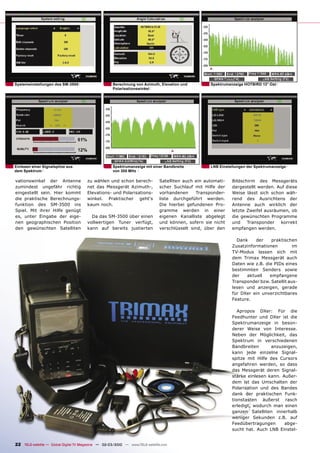 Systemeinstellungen des SM-3500                       Berechnung von Azimuth, Elevation und          Spektrumanzeige HOTBIRD 13° Ost
                                                      Polarisationswinkel




Einlesen einer Signalspitze aus                       Spektrumanzeige mit einer Bandbreite           LNB Einstellungen der Spektrumanzeige
dem Spektrum                                          von 300 MHz

vationswinkel der Antenne              zu wählen und schon berech-             Satelliten auch ein automati-   Bildschirm des Messgeräts
zumindest ungefähr richtig             net das Messgerät Azimuth-,             scher Suchlauf mit Hilfe der    dargestellt werden. Auf diese
eingestellt sein. Hier kommt           Elevations- und Polarisations-          vorhandenen     Transponder-    Weise lässt sich schon wäh-
die praktische Berechnungs-            winkel. Praktischer geht‘s              liste durchgeführt werden.      rend des Ausrichtens der
funktion des SM-3500 ins               kaum noch.                              Die hierbei gefundenen Pro-     Antenne auch wirklich der
Spiel. Mit ihrer Hilfe genügt                                                  gramme werden in einer          letzte Zweifel ausräumen, ob
es, unter Eingabe der eige-              Da das SM-3500 über einen             eigenen Kanalliste abgelegt     die gewünschten Programme
nen geographischen Position            vollwertigen Tuner verfügt,             und können, sofern sie nicht    und    Transponder    korrekt
den gewünschten Satelliten             kann auf bereits justierten             verschlüsselt sind, über den    empfangen werden.

                                                                                                                 Dank    der     praktischen
                                                                                                               Zusatzinformationen         im
                                                                                                               TV-Modus lassen sich mit
                                                                                                               dem Trimax Messgerät auch
                                                                                                               Daten wie z.B. die PIDs eines
                                                                                                               bestimmten Senders sowie
                                                                                                               der   aktuell    empfangene
                                                                                                               Transponder bzw. Satellit aus-
                                                                                                               lesen und anzeigen, gerade
                                                                                                               für DXer ein unverzichtbares
                                                                                                               Feature.

                                                                                                                  Apropos DXer: Für die
                                                                                                               Feedhunter und DXer ist die
                                                                                                               Spektrumanzeige in beson-
                                                                                                               derer Weise von Interesse.
                                                                                                               Neben der Möglichkeit, das
                                                                                                               Spektrum in verschiedenen
                                                                                                               Bandbreiten      anzuzeigen,
                                                                                                               kann jede einzelne Signal-
                                                                                                               spitze mit Hilfe des Cursors
                                                                                                               angefahren werden, so dass
                                                                                                               das Messgerät deren Signal-
                                                                                                               stärke einlesen kann. Außer-
                                                                                                               dem ist das Umschalten der
                                                                                                               Polarisation und des Bandes
                                                                                                               dank der praktischen Funk-
                                                                                                               tionstasten äußerst rasch
                                                                                                               erledigt, wodurch man einen
                                                                                                               ganzen Satelliten innerhalb
                                                                                                               weniger Sekunden z.B. auf
                                                                                                               Feedübertragungen      abge-
                                                                                                               sucht hat. Auch LNB Einstel-


22 TELE-satellite — Global Digital TV Magazine — 02-03/2010 — www.TELE-satellite.com
 