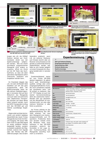 Automatischer Suchlauf auf HOTBIRD 13° Ost        Anhand der gespeicherten Transponderdaten              Die Anzeige unverschlüsselter
                                                      können Programme eingelesen werden                     DVB Programme ist problemlos möglich




    Dank der erweiterten Infoleiste eignet sich       Auch Radiosender können empfangen                      Dank des numerischen Zahlenblocks können
    das SM-3500 auch perfekt für DXer                 werden                                                 Transponderdaten sehr einfach eingegeben
                                                                                                             werden
lungen wie z.B. die DiSEqC            besonders praktisch, wenn
Position können per Funk-             z.B. ein externer Positioner                           Expertenmeinung
tionstaste direkt aus der             zum Einsatz kommt oder ein              +
Spektrumanzeige     aufgeru-          Receiver versuchsweise an die           Sehr gut lesbares Display.
fen werden. Wie von einem             gerade zu justierende Antenne           Eingangsempﬁndlicher Tuner.
durchdacht programmierten             angeschlossen werden soll.              Übersichtliches OSD.
Messgerät nicht anders zu             Dass es sich hierbei lediglich          Einfache Bedienung.
erwarten, öffnet ein Druck            um einen Composite Ein-/Aus-            Spektrumanzeige.
                                                                                                                                                Thomas Haring
auf die OK Taste das Such-            gang handelt stört in keinster          Ausreichend dimensionierter Akku.                                   TELE-satellite
                                                                                                                                                    Test Center
laufmenü, so dass die eben            Weise.                                                                                                            Austria

gefundene Signalspitze sofort                                                 -
untersucht, analysiert und               Zusammenfassend waren                keine
eingelesen werden kann.               wir vom Trimax SM-3500
                                      absolut begeistert. Es glänzt
   Im Praxistest klappte das          durch gute Verarbeitungs-
z.B. mit dem EUTELSAT W2A             qualität, verfügt über einen
Satelliten auf 10° Ost ganz           eingangsempﬁndlichen Tuner,                                  TECHNICAL
                                                                                                                DATA
ausgezeichnet,    dank     der        der auch schwächere Signale
                                                                        Manufacturer             Trimax Technology Limited 9/F, Jiuzhou Electric Building,
Spektrumanzeige hatte wir             gut verarbeiten kann, und                                  Hi-tech Industril Park, #12 Keji Road South,
alle aktiven Feedübertragun-          ist einfach zu bedienen. Das                               Nanshan District, Shenzhen, China
gen in kürzester Zeit auf dem         3.5“ TFT Display ist auch bei     Tel                      +86-755-26715445
Bildschirm des Messgeräts             starker Sonneneinstrahlung        Fax                      +86-755-26002191
und auch eben erst aktivierte         dank der praktischen Seiten-      Email                    sales@trimaxtec.com
oder deaktivierte Transpon-           blenden sehr gut abzulesen
                                                                        Model                    SM-3500
der konnten auf diese Weise           und die Akkulaufzeit ist aus-
                                                                        Frequency range          930~2150 MHz
sofort erkannt werden. Auch           reichend groß, um eine oder
                                                                        Level range              -65 dBm ~ -25 dBm
bei SCPC Transpondern schlug          mehrere Antennen in aller
                                                                        LNB power supply         13/18V, max. 400 mA
sich das SM-3500 gut und              Ruhe zu justieren.
lieferte zuverlässige Ergeb-                                            Symbol rate              1.5~45 Ms/s

nisse.                                  Da Trimax ständig an der        DiSEqC                   Yes

                                      Weiterentwicklung des SM-         Spectral Inversion       Auto conversion
   Abgerundet wird das harmo-         3500 arbeitet, hat man            Video format             720x576 (PAL), 720x480 (NTSC)
nische und wirklich tadellose         dem Messgerät eine Verbin-        Supply voltage           12.6V
Gesamtbild des neuen Trimax           dungsschnittstelle zum PC         Supply voltage charger   90-265V, 50/60 Hz
Messgeräts durch den A/V Ein-         spendiert. Problemlos lässt       Li-oN battery            1950 mA
und Ausgang. Mit seiner Hilfe         sich darüber mittels eines
                                                                        Supplied items           Protective case, user guide, mains charging unit,
kann nicht nur das OSD Signal         MS Windows Tools neue                                      car charger, PC connection cable, A/V cable
an einem größeren Monitor             Software in das SM-3500           Dimension                9.5x15.5x4.5mm
dargestellt werden, sondern           einspielen,   wodurch   der
                                                                        Net weight               0.5kg
es besteht zusätzlich die Mög-        Hersteller in der Lage ist,
                                                                        Working temperature      0°C to +40°C
lichkeit, externe A/V Signale         den Funktionsumfang des
                                                                        Storage temperatur       -40°C to +65°C
über den Monitor des SM-              Messgeräts zukünftig noch
                                                                        Display                  3.5“ LCD color display
3500 anzuzeigen. Das ist dann         mehr zu erweitern.


                                                               www.TELE-satellite.com — 02-03/2010 —       TELE-satellite — Global Digital TV Magazine             23
 
