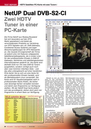 TEST REPORT                       HDTV Satelliten PC-Karte mit zwei Tunern




NetUP Dual DVB-S2-CI
Zwei HDTV
Tuner in einer
PC-Karte
Die Firma NetUP aus Moskau/Russland
hat sich besonders auf den IPTV
Markt spezialisiert und bietet die
verschiedensten Produkte zur Verteilung
von IPTV Signalen wie z.B. DVB Gateways,
Conditional Access Systeme und sogar
Abrechnungslösungen für IPTV Netzwerke
an. Die neueste Errungenschaft der Firma
ist jedoch eine mit Features vollgepackte
Satellitenempfangskarte, die in erster Linie
für den professionellen Einsatz in DVB-IP
Gateways, Heimkinos und satellitengestützten
Internetsystemen gedacht ist. Die Karte wird
deshalb nicht nur mit zwei DVB-S2 Tunern
ausgeliefert, sondern verfügt auch noch
über zwei Common Interface Slots - und
das alles untergebracht auf einer handlichen
PCIe Karte! Da es sich um eine Karte für
den professionellen Einsatz handelt, wird
als Betriebssystem Linux verwendet. Die                                                           Obwohl es sich um Hard-        Betriebssystem Linux vorhan-
Karte wird ihr Haupteinsatzgebiet wohl in                                                      ware für den Proﬁ-Bereich         den sind. Mein erster Schritt
                                                                                               handelt ist die Karte auch für    war also, den Chipsatz der
professionellen Racks ﬁnden, die bisher                                                        den privaten Sat-Freak inter-     Karte ausﬁndig zu machen,
zwei derartige Karten verwalten konnten                                                        essant, der so gleichzeitig die   es handelt sich um einen
                                                                                               Spiele seines Lieblingsteams      Conexant CX23885. Ausge-
und damit zwei Programme zur Verfügung                                                         im Europacup in Full-Screen       stattet mit dieser Information
stellten. Mit der NetUP Dual Karte ändert                                                      HD empfangen kann, während        begab ich mich auf die Suche
                                                                                               er die neueste Folge einer        und überprüfte, ob die Karte
sich das grundlegend, stehen doch jetzt vier                                                   Sitcom im Auge behält.            von video4linux (kurz v4l)
                                                                                                  Noch mehr Freude mit der       unterstützt wird. Dazu rief
Programme in einem Rack zur Verfügung.                                                         NetUP Dual dürften aber wohl      ich im Internet das LinuxTV
                                                                                               die DXer und Feedhunter           Wiki http://(www.linuxtv.org
                                                                                               haben, die mit dieser Karte       auf. Da es sich hierbei um
 TELE-satelliteother languageswww.TELE-satellite.com/...
 Download this report in
                         World from the Internet:                                              zwei DVB-S2 Feeds gleichzei-      die größte Informationsquelle
                                                                                               tig beobachten können. Um         zum Thema DVB-S(2) Karten
 Arabic           ‫ﺍﻟﻌﺮﺑﻴﺔ‬           www.TELE-satellite.com/TELE-satellite-1003/ara/netup.pdf
                                                                                               die NetUP Dual problemlos         unter Linux handelt, waren
 Indonesian       Indonesia         www.TELE-satellite.com/TELE-satellite-1003/bid/netup.pdf
 Bulgarian        Български         www.TELE-satellite.com/TELE-satellite-1003/bul/netup.pdf   einzusetzen empﬁehlt sich         die gewünschten Informatio-
 Czech            Česky             www.TELE-satellite.com/TELE-satellite-1003/ces/netup.pdf   ein leistungsstarker High-End     nen rasch gefunden und nach
 German           Deutsch           www.TELE-satellite.com/TELE-satellite-1003/deu/netup.pdf
 English          English           www.TELE-satellite.com/TELE-satellite-1003/eng/netup.pdf   PC, denn ein H.264/MPEG2          wenigen Mausklicks war klar,
 Spanish          Español           www.TELE-satellite.com/TELE-satellite-1003/esp/netup.pdf   Hardwaredecoder ist nicht
 Farsi            ‫ﻓﺎﺭﺳﻲ‬             www.TELE-satellite.com/TELE-satellite-1003/far/netup.pdf
 French           Français          www.TELE-satellite.com/TELE-satellite-1003/fra/netup.pdf
                                                                                               Bestandteil der Karte.
 Hebrew           ‫עברית‬             www.TELE-satellite.com/TELE-satellite-1003/heb/netup.pdf
 Greek            Ελληνικά          www.TELE-satellite.com/TELE-satellite-1003/hel/netup.pdf
 Croatian
 Italian
                  Hrvatski
                  Italiano
                                    www.TELE-satellite.com/TELE-satellite-1003/hrv/netup.pdf
                                    www.TELE-satellite.com/TELE-satellite-1003/ita/netup.pdf
                                                                                                 Installation
 Hungarian        Magyar            www.TELE-satellite.com/TELE-satellite-1003/mag/netup.pdf     Der Hersteller liefert die
 Mandarin         中文                www.TELE-satellite.com/TELE-satellite-1003/man/netup.pdf   Karte ohne beigelegte Soft-
 Dutch            Nederlands        www.TELE-satellite.com/TELE-satellite-1003/ned/netup.pdf
 Polish           Polski            www.TELE-satellite.com/TELE-satellite-1003/pol/netup.pdf   ware oder Installationsanlei-
 Portuguese       Português         www.TELE-satellite.com/TELE-satellite-1003/por/netup.pdf   tung aus. Auf der Supportseite
 Romanian         Românesc          www.TELE-satellite.com/TELE-satellite-1003/rom/netup.pdf
 Russian          Русский           www.TELE-satellite.com/TELE-satellite-1003/rus/netup.pdf   von    NetUP     (http://www.
 Swedish          Svenska           www.TELE-satellite.com/TELE-satellite-1003/sve/netup.pdf   netup.tv/en-EN/dual_dvb-s2-
 Turkish          Türkçe            www.TELE-satellite.com/TELE-satellite-1003/tur/netup.pdf   ci_card.php) wird darauf hin-
                            Available online starting from 29 January 2010                     gewiesen, dass Treiber für das


24 TELE-satellite — Global Digital TV Magazine — 02-03/2010 — www.TELE-satellite.com
 