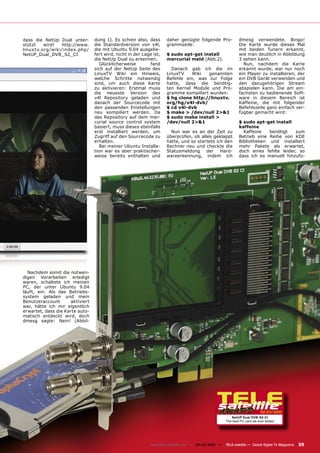 dass die NetUp Dual unter-       dung 1). Es schien also, dass       daher genügte folgende Pro-             dmesg verwendete. Bingo!
stützt   wird!  http://www.      die Standardversion von v4l,        grammzeile:                             Die Karte wurde dieses Mal
linuxtv.org/wiki/index.php/      die mit Ubuntu 9.04 ausgelie-                                               mit beiden Tunern erkannt,
NetUP_Dual_DVB_S2_CI             fert wird, nicht in der Lage ist,   $ sudo apt-get install                  wie man deutlich in Abbildung
                                 die NetUp Dual zu erkennen.         mercurial meld (Abb.2).                 3 sehen kann.
                                    Glücklicherweise        fand                                               Nun, nachdem die Karte
                                 sich auf der NetUp Seite des          Danach gab ich die im                 erkannt wurde, war nur noch
                                 LinuxTV Wiki ein Hinweis,           LinuxTV    Wiki  genannten              ein Player zu installieren, der
                                 welche Schritte notwendig           Befehle ein, was zur Folge              ein DVB Gerät verwenden und
                                 sind, um auch diese Karte           hatte, dass die benötig-                den dazugehörigen Stream
                                 zu aktivieren: Erstmal muss         ten Kernel Module und Pro-              abspielen kann. Die am ein-
                                 die neueste Version des             gramme kompiliert wurden:               fachsten zu bedienende Soft-
                                 v4l Repository geladen und          $ hg clone http://linuxtv.              ware in diesem Bereich ist
                                 danach der Sourcecode mit           org/hg/v4l-dvb/                         Kaffeine, die mit folgender
                                 den passenden Einstellungen         $ cd v4l-dvb                            Befehlszeile ganz einfach ver-
                                 neu kompiliert werden. Da           $ make > /dev/null 2>&1                 fügbar gemacht wird:
                                 das Repository auf dem mer-         $ sudo make install >
                                 curial source control system        /dev/null 2>&1                          $ sudo apt-get install
                                 basiert, muss dieses ebenfalls                                              kaffeine
                                 erst installiert werden, um           Nun war es an der Zeit zu               Kaffeine   benötigt   zum
                                 Zugriff auf den Sourcecode zu       überprüfen, ob alles geklappt           Betrieb eine Reihe von KDE
                                 erhalten.                           hatte, und so startete ich den          Bibliotheken und installiert
                                    Bei meiner Ubuntu Installa-      Rechner neu und checkte die             mehr Pakete als erwartet,
                                 tion war es aber praktischer-       Statusmeldung der Hard-                 doch eines fehlte leider, so
                                 weise bereits enthalten und         wareerkennung, indem ich                dass ich es manuell hinzufü-




  Nachdem somit die notwen-
digen Vorarbeiten erledigt
waren, schaltete ich meinen
PC, der unter Ubuntu 9.04
läuft, ein. Als das Betriebs-
system geladen und mein
Benutzeraccount      aktiviert
war, hätte ich mir eigentlich
erwartet, dass die Karte auto-
matisch entdeckt wird, doch
dmesg sagte: Nein! (Abbil-




                                                                                                                           02-03/2010
                                                                                                        NetUP Dual DVB-S2-CI
                                                                                                     The best PC card we ever tested




                                                             www.TELE-satellite.com — 02-03/2010 —   TELE-satellite — Global Digital TV Magazine   25
 