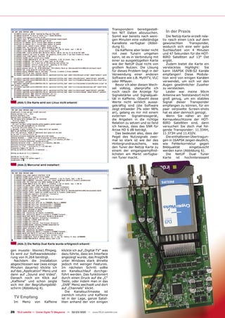 Transpondern bereitgestell-
                                                                               ten NIT Daten abzusuchen.            In der Praxis
                                                                               Somit war bereits nach weni-          Die NetUp Karte erzielt rela-
                                                                               gen Minuten eine vollständige      tiv rasch einen Lock auf dem
                                                                               Kanalliste verfügbar (Abbil-       gewünschten       Transponder,
                                                                               dung 5).                           wodurch sich eine sehr gute
                                                                                  Da Kaffeine aber leider nicht   Suchlaufzeit von 4 Minuten
                                                                               mit zwei Tunern umgehen            und 47 Sekunden für die HOT-
                                                                               kann, ist es in Verbindung mit     BIRD Satelliten auf 13° Ost
                                                                               einer so ausgeklügelten Karte      ergibt.
                                                                               wie der NetUP Dual nicht von          Zudem bietet die Karte ein
                                                                               großem Nutzen. Die Lösung          verstecktes Highlight: Sie
                                                                               für dieses Problem liegt in der    kann 16APSK DVB-S2 Kanäle
                                                                               Verwendung einer anderen           empfangen! Diese Modula-
                                                                               Software wie z.B. MythTV, VLC      tion wird von einigen Kanälen
                                                                               oder MPlayer.                      verwendet, um sich vor den
                                                                                  Bevor ich aber diesen Wech-     Augen gewöhnlicher Zuseher
                                                                               sel vollzog, überprüfte ich        zu verstecken.
                                                                               noch rasch die Anzeige für            Leider war meine 90cm
                                                                               Signalstärke und Signalquali-      Antenne am Teststandort nicht
                                                                               tät in Kaffeine. Obwohl diese      groß genug, um ein stabiles
     (Abb.1) Die Karte wird von Linux nicht erkannt                            Werte nicht wirklich aussa-        Signal dieser Transponder
                                                                               gekräftig sind (die Software       empfangen zu können, für ein
                                                                               zeigt entweder 3% oder 98%         paar verpixelte Screen-shots
                                                                               an), gelang es mir mit einem       hat es aber dennoch genügt.
                                                                               externen      Signalmessgerät,        Wenn Sie näher an der
                                                                               die Angaben in die richtige        Kernausleuchtzone der HOT-
                                                                               Relation zu setzen und so fand     BIRD Satelliten sind, dann
                                                                               ich heraus, dass das SNR für       versuchen Sie doch mal fol-
                                                                               Anixe HD 6 dB beträgt.             gende Transponder: 11.334H,
                                                                                  Das bedeutet also, dass der     11.373H und 11.432V.
                                                                               Pegel des Nutzsignals zwei-           Die enthaltenen Übertragun-
                                                                               mal so stark ist wie der des       gen in 16APSK zeigen deutlich,
                                                                               Hintergrundrauschens,       was    wie Fehlerkorrektur gegen
                                                                               den Tuner der NetUp Karte zu       Bildqualität      eingetauscht
                                                                               einem der eingangsempﬁnd-          werden kann (Abbildung 6).
                                                                               lichsten am Markt verfügba-           Die NetUP Dual Tuner
                                                                               ren Tuner macht.                   Karte     ist  hochinteressant

     (Abb.2) Mercurial wird installiert




     (Abb.3) Die NetUp Dual Karte wurde erfolgreich erkannt

gen musste: libxine1.ffmpeg.              klickte ich auf „Digital TV“ was
Es wird zur Softwaredekodie-              dazu führte, dass ein Interface
rung von H.264 benötigt.                  angezeigt wurde, das ProgDVB
  Nachdem die Installation                unter Windows stark ähnelte
abgeschlossen war (was einige             jedoch mit weniger Features.
Minuten dauerte) klickte ich              Im nächsten Schritt sollte
auf das „Application“ Menü und            ein Kanalsuchlauf durchge-
dann auf „Sound and Video“.               führt werden. Das funktioniert
Danach noch ein Klick auf                 durch einen Druck auf die „C“
„Kaffeine“ und schon zeigte               Taste, oder indem man in das
sich mir der Begrüßungsbild-              „DVB“ Menü wechselt und dort
schirm (Abbildung 4).                     auf „Channels“ klickt.
                                             Die Kanalsuchmaske ist
                                          ziemlich intuitiv und Kaffeine
  TV Empfang                              ist in der Lage, ganze Satel-
  Im     Menü      von     Kaffeine       liten anhand der von einigen


26 TELE-satellite — Global Digital TV Magazine — 02-03/2010 — www.TELE-satellite.com
 