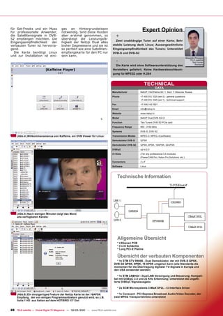 für Sat-Freaks und ein Muss
für professionelle Anwender,
                                        ges an Hintergrundwissen
                                        notwendig. Sind diese Hürden
                                                                                                          Expert Opinion
die Satellitensignale in DVB-
S2 empfangen möchten. Die
                                        aber erstmal genommen, so
                                        übersteigt die Leistungsfä-
                                                                                   +
                                                                                   Zwei unabhängige Tuner auf einer Karte; Sehr
Eingangsempﬁndlichkeit    der           higkeit der NetUp Dual alles
verbauten Tuner ist hervorra-           bisher Dagewesene und sie ist            stabile Leistung dank Linux; Aussergewöhnliche
gend.                                   so perfekt wie eine Satelliten-          Eingangsempﬁndlichkeit des Tuners; Unterstützt
  Die Karte benötigt Linux              empfangskarte für den PC nur             DVB-S und DVB-S2
und zur Installation ist eini-          sein kann.
                                                                                                                                                      Alexandru Porosanu

                                                                                   -                                                                      TELE-satellite
                                                                                                                                                            Test Center
                                                                                   Die Karte wird ohne Softwareunterstützung des                              Romania

                                                                                 Herstellers geliefert; Keine Hardwarebeschleuni-
                                                                                 gung für MPEG2 oder H.264


                                                                                                              TECHNICAL
                                                                                                                       DATA
                                                                                Manufacturer            NetUP, Olof Palme Str. 1, Sect. 7, Moscow, Russia
                                                                                Phone                   +7 495 510 1025 (ext 0) - general questions
                                                                                                        +7 495 510 1025 (ext 1) - technical support
                                                                                Fax                     +7 499 143 5521

                                                                                Email                   info@netup.tv
                                                                                Website                 www.netup.tv
                                                                                Model                   NetUP Dual DVB-S2-CI

                                                                                Function                Two Tuners DVB-S2 PCIe card

                                                                                Frequency Range         950 - 2150 MHz

                                                                                Systems                 DVB-S, DVB-S2

     (Abb.4) Willkommensmenue von Kaffeine, ein DVB Viewer für Linux            Transmission Modes      MPEG-2, MPEG-4 (software)

                                                                                Demodulator DVB-S       QPSK
                                                                                Demodulator DVB-S2      QPSK, 8PSK, 16APSK, 32APSK

                                                                                DiSEqC                  up to 2.0

                                                                                CI Slots                2 for any professional CA modules
                                                                                                        (PowerCAM Pro, Aston Pro Solutions, etc.)

                                                                                Connectors              2xF
                                                                                Software                Linux



                                                                                       Technische Information




     (Abb.5) Nach wenigen Minuten zeigt das Menü
     alle verfügbaren Kanäle




                                                                                       Allgemeine Übersicht
                                                                                       * 4 Ebenen PCB
                                                                                       * 2 x CI Schächte
                                                                                       * Long PCI-E Platine

                                                                                       Übersicht der verbauten Komponenten
                                                                                    * 1x STM STV 0900B - Dual Demodulator, der mit DVB-S QPSK,
                                                                                  DVB-S2 QPSK, 8PSK, 16 APSK umgehen kann (alle Standards die
                                                                                  momentan für die Übertragung digitaler TV-Signale in Europa und
                                                                                  den USA verwendet werden)

                                                                                     * 1x STM LNBH24 - Dual LNB Versorgung und Steuerung; Kompati-
                                                                                  bel mit DiSEqC 2.0 und 22 KHz Erkennung; Unterstützt die ungeﬁl-
                                                                                  terte DiSEqC Signalausgabe

                                                                                       * 2x SCM Microsystems CIMaX SP2L - CI Interface Driver

     (Abb.6) Ein einzigartiges Feature der NetUp Karte ist der 16APSK               * 1x Conexant - PCI Express Broadcast Audio/Video Decoder, der
     Empfang, der von einigen Programmanbietern genutzt wird, so z.B.             zwei MPEG Transportströme unterstützt
     Italia 1 HD aus Italien auf dem HOTBIRD 13° Ost


28 TELE-satellite — Global Digital TV Magazine — 02-03/2010 — www.TELE-satellite.com
 