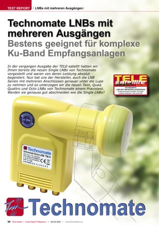 TEST REPORT                   LNBs mit mehreren Ausgängen




Technomate LNBs mit
mehreren Ausgängen
Bestens geeignet für komplexe
Ku-Band Empfangsanlagen
In der vergangen Ausgabe der TELE-satellit hatten wir
Ihnen bereits die neuen Single LNBs von Technomate
vorgestellt und waren von deren Leistung absolut
begeistert. Nun bat uns der Hersteller, auch die LNB
Serien mit mehreren Anschlüssen genauer unter die Lupe
zu nehmen und so unterzogen wir die neuen Twin, Quad,                                                         02-03/2010

Quattro und Octo LNBs von Technomate einem Praxistest.                                           TECHNOMATE
                                                                                       LNBS MIT MEHREREN AUSGÄNGEN

Werden sie genauso gut abschneiden wie die Single LNBs?                                 Ausgezeichnete Qualität, die sogar
                                                                                         unseren Referenz LNB übertrifft.




30 TELE-satellite — Global Digital TV Magazine — 02-03/2010 — www.TELE-satellite.com
 