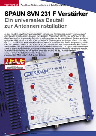 TEST REPORT                       Verstärker für terrestrische und Satellitensignale




SPAUN SVN 231 F Verstärker
Ein universales Bauteil
zur Antenneninstallation
In den meisten privaten Empfangsanlagen kommt eine Kombination aus terrestrischen und
über Satellit empfangenen Signalen zum Einsatz. Theoretisch könnte man dafür getrennte
Kabel verwenden, je eines für Satellitenempfang und eines für terrestrische Signale, praktisch
und anwenderfreundlich ist das aber sicher nicht. Üblicherweise wird daher direkt unter dem
Dach in der Nähe der Antennen eine Bereichsweiche installiert, an die das Ausgangssignal des
LNB und das der terrestrischen Antenne angeschlossen wird. Die Bereichsweiche kombiniert
beide Signale und gibt diese dann über eine einzelne Leitung aus. Zu Signalüberschneidungen
kann es dabei nicht kommen, da völlig unterschiedliche Frequenzbereiche verwendet werden.
Während terrestrisches TV im Bereich zwischen 47 MHz bis 862 MHz übertragen
wird, kommen für Satellitensignale Frequenzen
zwischen 950 MHz und 2150 MHz zum Einsatz.




                           02-03/2010
           SPAUN SVN 231 F
   Herausragender Verstärker/Bereichs-
   weiche mit exzellenten Eigenschaften




36 TELE-satellite — Global Digital TV Magazine — 02-03/2010 — www.TELE-satellite.com
 
