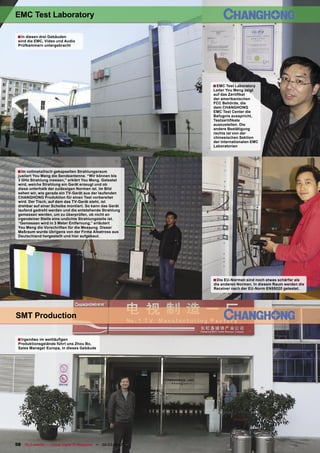 EMC Test Laboratory

 ■ In diesen drei Gebäuden
 sind die EMC, Video und Audio
 Prüfkammern untergebracht




                                                                                       ■ EMC Test Laboratory
                                                                                       Leiter You Meng zeigt
                                                                                       auf das Zertiﬁkat
                                                                                       der amerikanischen
                                                                                       FCC Behörde, die
                                                                                       dem CHANGHONG
                                                                                       EMC Test Center die
                                                                                       Befugnis ausspricht,
                                                                                       Testzertiﬁkate
                                                                                       auszustellen. Die
                                                                                       andere Bestätigung
                                                                                       rechts ist von der
                                                                                       chinesischen Sektion
                                                                                       der internationalen EMC
                                                                                       Laboratorien




 ■ Im vollmetallisch gekapselten Strahlungsraum
 justiert You Meng die Sendeantenne. “Wir können bis
 3 GHz Strahlung messen,” erklärt You Meng. Getestet
 wird, welche Strahlung ein Gerät erzeugt und ob
 diese unterhalb der zulässigen Normen ist. Im Bild
 sehen wir, wie gerade ein TV-Gerät aus der laufenden
 CHANGHONG Produktion für einen Test vorbereitet
 wird. Der Tisch, auf dem das TV-Gerät steht, ist
 drehbar auf einer Scheibe montiert. So kann das Gerät
 laufend gedreht werden und die entstehende Strahlung
 gemessen werden, um zu überprüfen, ob nicht an
 irgendeiner Stelle eine undichte Strahlungstelle ist.
 “Gemessen wird in 3 Meter Entfernung,” erläutert
 You Meng die Vorschriften für die Messung. Dieser
 Meßraum wurde übrigens von der Firma Albatross aus
 Deutschland hergestellt und hier aufgebaut.




                                                                                       ■ Die EU-Normen sind noch etwas schärfer als
                                                                                       die anderen Normen. In diesem Raum werden die
                                                                                       Receiver nach der EU-Norm EN55020 getestet.




SMT Production

 ■ Irgendwo im weitläuﬁgen
 Produktionsgelände führt uns Zhou Bo,
 Sales Manager Europa, in dieses Gebäude




58 TELE-satellite — Global Digital TV Magazine — 02-03/2010 — www.TELE-satellite.com
 