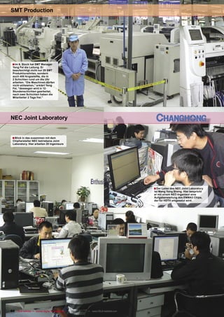SMT Production




 ■ Im 6. Stock hat SMT Manager
 Yeng Fei die Leitung. Er
 beaufsichtigt nicht nur 29 SMT
 Produktionslinien, sondern
 auch 400 Angestellte, die in
 2 Schichten rund um die Uhr
 arbeiten. “Die Maschinen dürfen
 nicht stillstehen,” erklärt Yeng
 Fei, “deswegen wird in 12-
 Stundenschichten gearbeitet,
 nach zwei Schichten haben die
 Mitarbeiter 2 Tage frei.”




NEC Joint Laboratory


 ■ Blick in das zusammen mit dem
 Chiphersteller NEC betriebene Joint
 Laboratory. Hier arbeiten 20 Ingenieure




                                                                                       ■ Der Leiter des NEC Joint Laboratory
                                                                                       ist Wang Yong Sheng. Hier bespricht
                                                                                       er mit einem NEC-Ingenieur eine
                                                                                       Aufgabenstellung des EMMA3 Chips,
                                                                                       der für HDTV eingesetzt wird.




60 TELE-satellite — Global Digital TV Magazine — 02-03/2010 — www.TELE-satellite.com
 