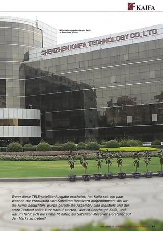 ■ Verwaltungsgebäude von Kaifa
                              in Shenzhen, China




Wenn diese TELE-satellite-Ausgabe erscheint, hat Kaifa seit ein paar
Wochen die Produktion von Satelliten Receivern aufgenommen. Als wir
die Firma besuchten, wurde gerade die Assembly Line montiert und der
erste Testlauf sollte kurz darauf starten. Wer ist überhaupt Kaifa, und
warum fühlt sich die Firma ﬁt dafür, als Satelliten-Receiver Hersteller auf
den Markt zu treten?

                                               www.TELE-satellite.com — 02-03/2010 — TELE-satellite — Global Digital TV Magazine   63
 