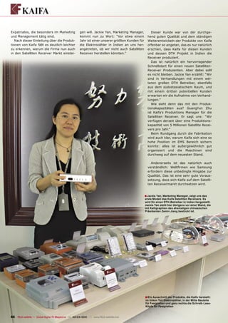 Expatriates, die besonders im Marketing              gen will. Jackie Yan, Marketing Manager,         Dieser Kunde war von der durchge-
und Management tätig sind.                           kommt nun zu Wort: “Vor etwa einem            hend guten Qualität und dem ständigen
   Nach dieser Einleitung über die Produk-           Jahr ist einer unserer größten Kunden für     Weiterentwickeln der Produkte von Kaifa
tionen von Kaifa fällt es deutlich leichter          die Elektrozähler in Indien an uns her-       offenbar so angetan, das es nur natürlich
zu erkennen, warum die Firma nun auch                angetreten, ob wir nicht auch Satelliten      erschien, dass Kaifa für diesen Kunden
in den Satelliten Receiver Markt einstei-            Receiver herstellen könnten.”                 und dessen DTH Projekt in Indien die
                                                                                                   Receiver produziert.
                                                                                                      Das ist natürlich ein hervorragender
                                                                                                   Schnellstart für einen neuen Satelliten-
                                                                                                   Receiver Produzenten. Aber dabei solll
                                                                                                   es nicht bleiben. Jackie Yan erzählt: “Wir
                                                                                                   sind in Verhandlungen mit einem wei-
                                                                                                   teren großen DTH Betreiber, ebenfalls
                                                                                                   aus dem südostasiatischem Raum, und
                                                                                                   mit einem dritten potentiellen Kunden
                                                                                                   erwarten wir die Aufnahme von Verhand-
                                                                                                   lungen.”
                                                                                                      Wie sieht denn das mit den Produk-
                                                                                                   tionskapazitäten aus? GuangYun Zhu
                                                                                                   ist Kaifa’s Produktions Manager für die
                                                                                                   Satelliten Receiver. Er sagt uns: “Wir
                                                                                                   verfügen derzeit über eine Produktions-
                                                                                                   kapazität von 5 Millionen Satellite Recei-
                                                                                                   vers pro Jahr.“
                                                                                                      Beim Rundgang durch die Fabrikation
                                                                                                   wird auch klar, warum Kaifa sich eine so
                                                                                                   hohe Position im EMS Bereich sichern
                                                                                                   konnte: alles ist außergewöhnlich gut
                                                                                                   organisiert und die Maschinen sind
                                                                                                   durchweg auf dem neuesten Stand.

                                                                                                     Andererseits ist das natürlich auch
                                                                                                   verständlich: Weltﬁrmen wie Samsung
                                                                                                   erfordern diese unbedingte Hingabe zur
                                                                                                   Qualität. Das ist eine sehr gute Voraus-
                                                                                                   setzung, dass sich Kaifa auf dem Satelli-
                                                                                                   ten Receivermarkt durchsetzen wird.


                                                                                                 ■ Jackie Yan, Marketing Manager, zeigt uns das
                                                                                                 erste Modell des Kaifa Satelliten Receivers. Es
                                                                                                 wird für einen DTH-Betreiber in Indien hergestellt.
                                                                                                 Jackie Yan steht hier übrigens vor einer Wand, die
                                                                                                 mit Kalligraphien des ehemaligen chinesischen
                                                                                                 Präsidenten Zemin Jiang bestückt ist.




                                                                                                 ■ Ein Ausschnitt der Produkte, die Kaifa herstellt:
                                                                                                 im linken Teil Elektrozähler, in der Mitte Bauteile
                                                                                                 für Festplatten und ganz rechts die Schreib-Lese-
                                                                                                 Köpfe für Festplatten


66 TELE-satellite — Global Digital TV Magazine — 02-03/2010 — www.TELE-satellite.com
 
