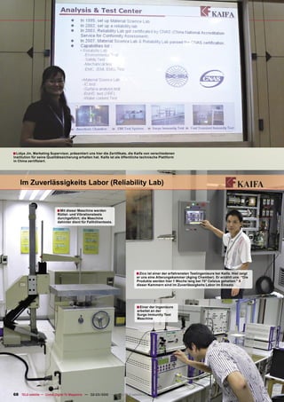 ■ Lidya Jin, Marketing Supervisor, präsentiert uns hier die Zertiﬁkate, die Kaifa von verschiedenen
Institution für seine Qualitätssicherung erhalten hat. Kaifa ist als öffentliche technische Plattform
in China zertiﬁziert.




    Im Zuverlässigkeits Labor (Reliability Lab)


                           ■ Mit dieser Maschine werden
                           Rüttel- und Vibrationstests
                           durchgeführt; die Maschine
                           dahinter dient für Fallhöhentests.




                                                                             ■ Zico ist einer der erfahrensten Testingenieure bei Kaifa. Hier zeigt
                                                                             er uns eine Alterungskammer (Aging Chamber). Er erzählt uns: “Die
                                                                             Produkte werden hier 1 Woche lang bei 70° Celsius gehalten.” 5
                                                                             dieser Kammern sind im Zuverlässigkeits Labor im Einsatz.




                                                                             ■ Einer der Ingenieure
                                                                             arbeitet an der
                                                                             Surge Immunity Test
                                                                             Maschine




68 TELE-satellite — Global Digital TV Magazine — 02-03/2010 — www.TELE-satellite.com
 