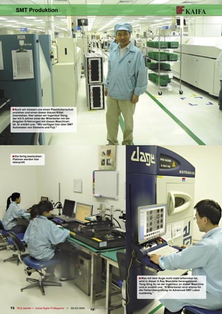 SMT Produktion




 ■ Auch wir müssen uns einen Plastiküberschuh
 anziehen und einen dieser blauen Kittel
 überziehen. Hier sehen wir Ingenieur Deng,
 der mit 5 Jahren einer der Mitarbeiter mit der
 längsten Erfahrungen mit diesen Maschinen
 ist. Er erklärt uns: “Wir verfügen hier über SMT
 Automaten von Siemens und Fuji.”




 ■ Die fertig bestückten
 Platinen werden hier
 überprüft




                                                                                       ■ Was mit dem Auge nicht mehr erkennbar ist,
                                                                                       wird in dieser X-Ray Maschine herangezoomt.
                                                                                       Tong Qing Xu ist der Ingenieur an dieser Maschine
                                                                                       und er erzählt uns: “6 Mitarbeiter sind alleine für
                                                                                       die Fehlerüberprüfung im Advanced SMT Labor
                                                                                       zuständig.”




72 TELE-satellite — Global Digital TV Magazine — 02-03/2010 — www.TELE-satellite.com
 
