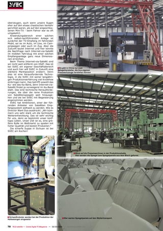 überzeugen, auch wenn unsere Augen
eher auf den etwas chaotischen Verkehr
gerichtet waren, als auf den angeschlos-
senen Mini-TV - beim Fahrer war es oft
umgekehrt.
   Anwendungsbereich einer solchen
sich selbst-nachführenden Anlage ist
zunächst der TV-Empfang im fahrenden
Mobil, sei es im Auto, im Lkw, im Cam-
pingwagen oder auch im Zug. Aber die
Zukunft lautet Internet und hier könnte
die Nachfrage nach Internet-via-Satellit
im mobilen Fahrzeug mit einer solchen
Empfangsanlage ganz neue Dimensio-
nen erreichen.
   Beim Thema Internet-via-Satellit sind
wir nicht weit entfernt von VSAT. Das ist
bei SVEC ein eigener Geschäftsbereich
und auch hier will SVEC in Zukunft eine
                                                      ■ Es gibt in China nur zwei
                                                      Spiegelhersteller, die ihre eigenen
stärkere Marktposition erobern. Denn                  Presswerkzeuge herstellen können
dies ist eine herausfordernde Techno-
logie, in die SVEC mit seiner langjähri-
gen Produktionserfahrung viel Knowhow
einbringen kann. Das betrifft sowohl das
Ku- wie das Ka-Band, denn Internet-via-
Satellit ﬁndet ja vorwiegend im Ka-Band
statt. Das sind technische Herausforde-
rungen, die über die reine Produktion
von Satellitenspiegeln weit hinausge-
hen und die bei SVEC mit Begeisterung
angenommen werden.
   SVEC hat Ambitionen, einer der füh-
renden Anbieter von Satelliten Emp-
fangssystem weltweit zu werden. Wie es
Director Want Duo ausdrückt: „Wir küm-
mern uns sehr stark um die technische
Weiterentwicklung. Das ist sehr wichtig
für uns, denn es bestimmt unser künf-
tiges Leben. Unser Ziel ist es, eine grö-
ßere Rolle im Weltmarkt zu spielen mit
hoher Qualität und besten Produkten.“
   Die scharfe Suppe in Sichuan ist bei
SVEC am Kochen!




                                                                       ■ Blick auf die Pressmaschinen in der Produktionshalle.
                                                                         Hier werden die Spiegel bzw Spiegelpanele aus dem Blech geformt.




■ Schweißroboter werden bei der Produktion der             ■ Hier warten Spiegelpanele auf den Weitertransport.
Haltestangen eingesetzt


78 TELE-satellite — Global Digital TV Magazine — 02-03/2010 — www.TELE-satellite.com
 