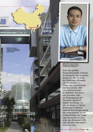 ■ Das futuristische
Gebäude von Skyworth
in Nanshan/Shenzhen im
Süden Chinas.




                                                            ■ David Ken ist Vice General
                                                             Maanger und erläutert uns die
                                                             Hintergründe bei Skyworth



                                                            Einer der größten
                                                            Receiverhersteller weltweit
                                                            ist Skyworth. Die Skyworth
                                                            Group Co. Ltd. ist einer
                                                            der führenden HErsteller
                                                            von TV Geräten in
                                                            China. Das Unternehmen
                                                            startete bereits 1997
                                                            mit Untersuchungen
                                                            zu Satelliten Receivern
                                                            und gründete 2002
                                                            als Niederlassung die
                                                            Shenzhen Skyworth
                                                            Digital Technology Co.
                                                            Ltd. In diesen 13 Jahren
                                                            Erfahrung im Bereich
                                                            Satellitentechnologie wurde
                                                            das Unternehmen immer
                                                            professioneller und heute
                                                            sagt Skyworth von sich,
                                                            einer der führenden STB
                                                            (Set Top Box) Herstellern
                                                            Chinas zu sein.

                         www.TELE-satellite.com — 02-03/2010 — TELE-satellite — Global Digital TV Magazine   85
 