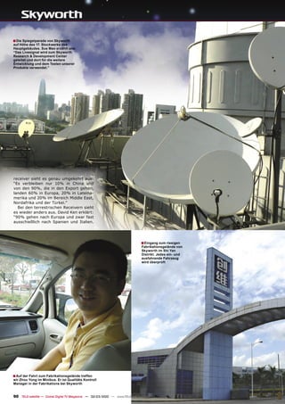 ■ Die Spiegelparade von Skyworth
auf Höhe des 17. Stockwerks des
Hauptgebäudes. Sue Mao erzählt uns:
“Das Livesignal wird zum Skyworth
Research & Development Center
geleitet und dort für die weitere
Entwicklung und dem Testen unserer
Produkte verwendet.”




receiver sieht es genau umgekehrt aus:
“Es verbleiben nur 10% in China und
von den 90%, die in den Export gehen,
landen 60% in Europa, 20% in Lateina-
merika und 20% im Bereich Middle East,
Nordafrika und der Türkei.”
  Bei den terrestrischen Receivern sieht
es wieder anders aus. David Ken erklärt:
“90% gehen nach Europa und zwar fast
ausschießlich nach Spanien und Italien.




                                                                               ■ Eingang zum riesigen
                                                                               Fabrikationsgelände von
                                                                               Skyworth im Shi Yan
                                                                               Distrikt. Jedes ein- und
                                                                               ausfahrende Fahrzeug
                                                                               wird überprüft




■ Auf der Fahrt zum Fabrikationsgelände treffen
wir Zhou Yong im Minibus. Er ist Qualitäts Kontroll
Manager in der Fabrikations bei Skyworth


90 TELE-satellite — Global Digital TV Magazine — 02-03/2010 — www.TELE-satellite.com
 