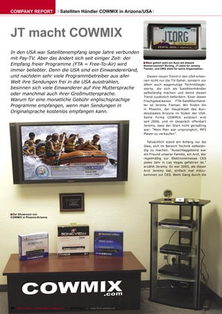 COMPANY REPORT                         Satelliten Händler COWMIX in Arizona/USA




JT macht COWMIX
In den USA war Satellitenempfang lange Jahre verbunden
mit Pay-TV. Aber das ändert sich seit einiger Zeit: der
                                                        ■ Wem gehört wohl ein Auto mit diesem
Empfang freier Programme (FTA = Free-To-Air) wird       Nmmernschild? Richtig, JT steht für Jeremy
immer beliebter. Denn die USA sind ein Einwandererland, Tieman, und ORG steht für seine Organisation.
und nachdem sehr viele Programmbetreiber aus aller         Diesen neuen Trend in den USA erken-
                                                        nen nicht nur die TV-Seher, sondern vor
Welt ihre Sendungen frei in die USA ausstrahlen,        allem auch wagemutige Technikbegei-
besinnen sich viele Einwanderer auf ihre Muttersprache  sterte, die sich als Satellitenhändler
oder manchmal auch ihrer Großmuttersprache.             selbständig machen und damit diesen
                                                        Trend zusätzlich befördern. Einer dieser
Warum für eine monatliche Gebühr englischsprachige      frischgebackenen FTA-Satellitenhänd-
Programme empfangen, wenn man Sendungen in              ler ist Jeremy Tieman. Wir ﬁnden ihn
                                                        in Phoenix, der Hauptstadt des Bun-
Originalsprache kostenlos empfangen kann.               desstaates Arizona im Süden der USA.
                                                                                       Seine Firma COWMIX existiert erst
                                                                                       seit 2006, und im Gespräch offenbart
                                                                                       Jeremy, dass der Start nicht geradlinig
                                                                                       war: “Mein Plan war ursprünglich, MP3
                                                                                       Player zu verkaufen”.

                                                                                         Tatsächlich stand am Anfang nur die
                                                                                       Idee, sich im Bereich Technik selbstän-
                                                                                       dig zu machen. “Ausschlaggebend war
                                                                                       ein Freund unserer Familie, ein Arzt, der
                                                                                       regelmäßig zur Elektronikmesse CES
                                                                                       jedes Jahr in Las Vegas gefahren ist.”
                                                                                       erzählt Jeremy. Es war 2005, als dieser
                                                                                       Arzt Jeremy bat, einfach mal mitzu-
                                                                                       kommen zur CES. Beim Gang durch die




■ Der Showroom von
COWMIX in Phoenix/Arizona.




96 TELE-satellite — Global Digital TV Magazine — 02-03/2010 — www.TELE-satellite.com
 