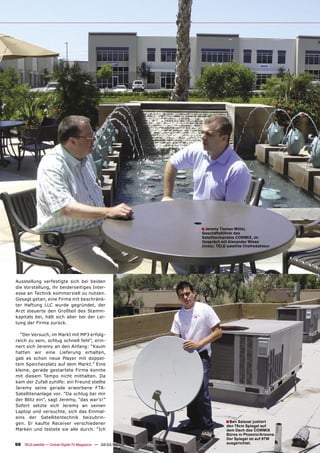 ■ Jeremy Tieman Mitte),
                                                                                       Geschäftsführer des
                                                                                       Satellitenhandels COWMIX, im
                                                                                       Gespräch mit Alexander Wiese
                                                                                       (links), TELE-satellite Chefredakteur.




Ausstellung verfestigte sich bei beiden
die Vorstellung, ihr beiderseitiges Inter-
esse an Technik kommerziell zu nutzen.
Gesagt getan, eine Firma mit beschränk-
ter Haftung LLC wurde gegründet, der
Arzt steuerte den Großteil des Stamm-
kapitals bei, hält sich aber bei der Lei-
tung der Firma zurück.

  “Der Versuch, im Markt mit MP3 erfolg-
reich zu sein, schlug schnell fehl”, erin-
nert sich Jeremy an den Anfang: “Kaum
hatten wir eine Lieferung erhalten,
gab es schon neue Player mit doppel-
tem Speicherplatz auf dem Markt.” Eine
kleine, gerade gestartete Firma konnte
mit diesem Tempo nicht mithalten. Da
kam der Zufall zuhilfe: ein Freund stellte
Jeremy seine gerade erworbene FTA-
Satellitenanlage vor. “Da schlug bei mir
der Blitz ein”, sagt Jeremy, “das war’s!”
Sofort setzte sich Jeremy an seinen
Laptop und versuchte, sich das Einmal-
eins der Satellitentechnik beizubrin-
gen. Er kaufte Receiver verschiedener                                                               ■ Ben Salazar justiert
                                                                                                    den 75cm Spiegel auf
Marken und testete sie alle durch. “Ich                                                             dem Dach des COWMIX
                                                                                                    Büros in Phoenix/Arizona.
                                                                                                    Der Spiegel ist auf 97W
98 TELE-satellite — Global Digital TV Magazine — 02-03/2010 — www.TELE-satellite.com                ausgerichtet.
 