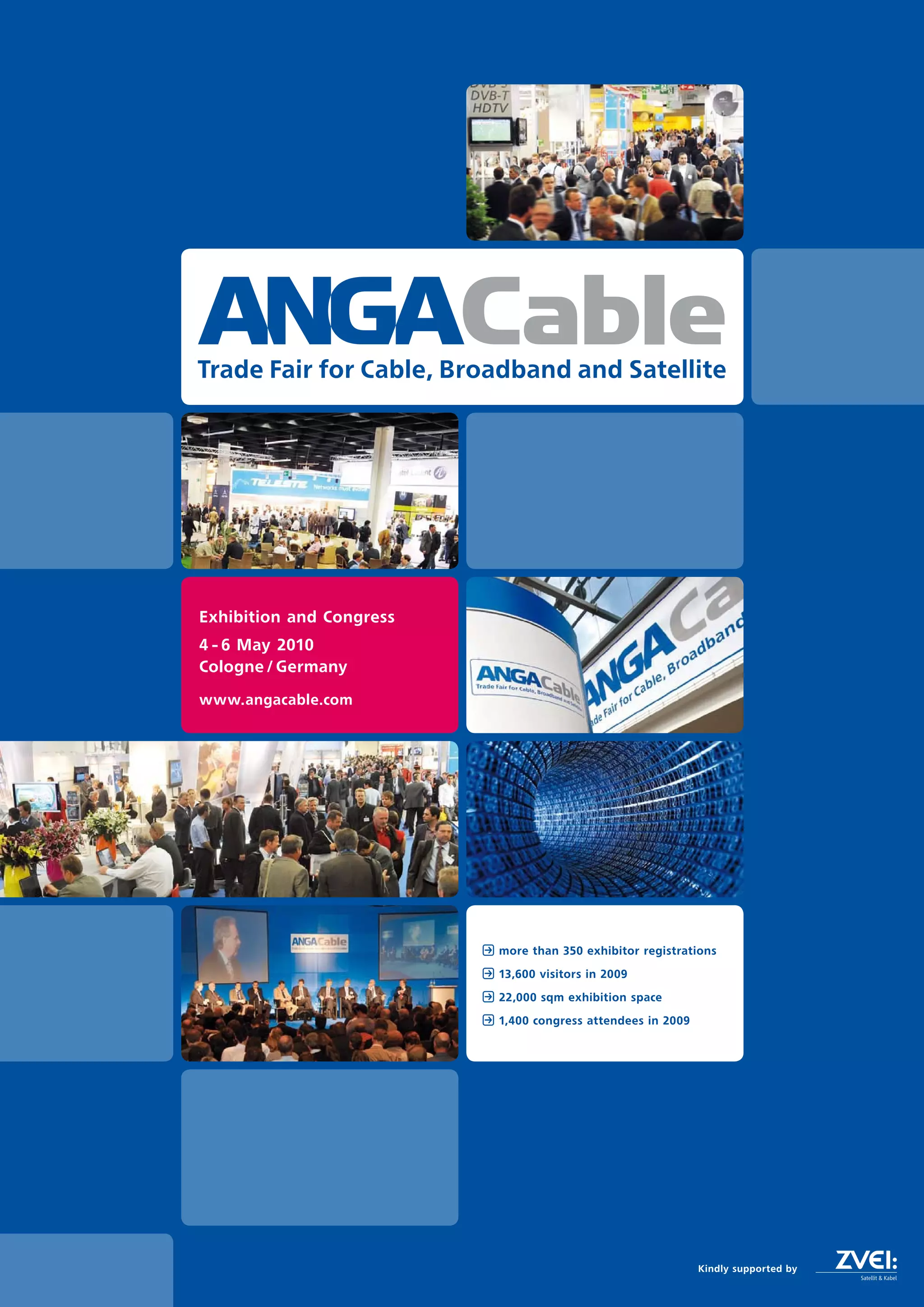 Cable
Trade Fair for Cable, Broadband and Satellite




Exhibition and Congress
4 - 6 May 2010
Cologne / Germany

www.angacable.com




                          more than 350 exhibitor registrations

                          13,600 visitors in 2009

                          22,000 sqm exhibition space

                          1,400 congress attendees in 2009




                                                             Kindly supported by
 