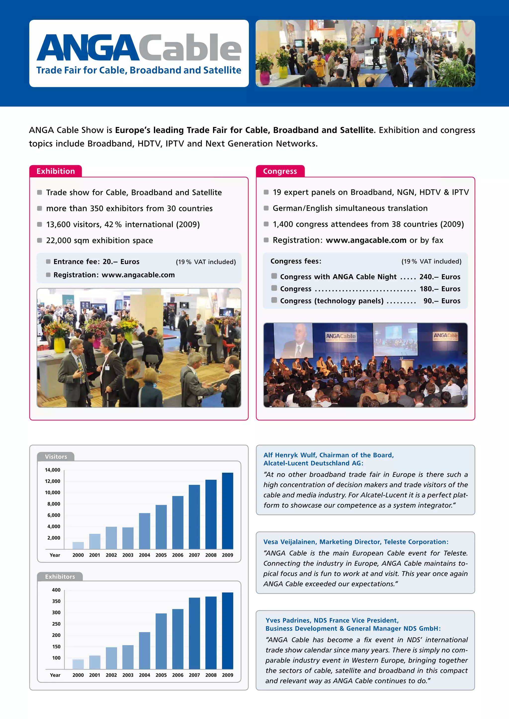 Cable
 Trade Fair for Cable, Broadband and Satellite




ANGA Cable Show is Europe’s leading Trade Fair for Cable, Broadband and Satellite. Exhibition and congress
topics include Broadband, HDTV, IPTV and Next Generation Networks.


 Exhibition                                                                           Congress

 ±   Trade show for Cable, Broadband and Satellite                                    ±   19 expert panels on Broadband, NGN, HDTV & IPTV

 ±   more than 350 exhibitors from 30 countries                                       ±   German/English simultaneous translation

 ±   13,600 visitors, 42 % international (2009)                                       ±   1,400 congress attendees from 38 countries (2009)

 ±   22,000 sqm exhibition space                                                      ±   Registration: www.angacable.com or by fax

     ±   Entrance fee: 20.– Euros                          (19 % VAT included)            Congress fees:                                          (19 % VAT included)

     ±   Registration: www.angacable.com                                                  ± Congress with ANGA Cable Night . . . . . 240.– Euros
                                                                                          ± Congress . . . . . . . . . . . . . . . . . . . . . . . . . . . . . . 180.– Euros
                                                                                          ± Congress (technology panels) . . . . . . . . .                  90.– Euros




     Visitors                                                                         Alf Henryk Wulf, Chairman of the Board,
                                                                                      Alcatel-Lucent Deutschland AG:
     14,000
                                                                                      “At no other broadband trade fair in Europe is there such a
     12,000
                                                                                      high concentration of decision makers and trade visitors of the
     10,000
                                                                                      cable and media industry. For Alcatel-Lucent it is a perfect plat-
      8,000                                                                           form to showcase our competence as a system integrator.“
      6,000

      4,000

     2,000
                                                                                      Vesa Veijalainen, Marketing Director, Teleste Corporation:
      Year      2000   2001   2002   2003   2004   2005   2006   2007   2008   2009   “ANGA Cable is the main European Cable event for Teleste.
                                                                                      Connecting the industry in Europe, ANGA Cable maintains to-
     Exhibitors                                                                       pical focus and is fun to work at and visit. This year once again
                                                                                      ANGA Cable exceeded our expectations.“
         400

         350

         300

         250
                                                                                      Yves Padrines, NDS France Vice President,
                                                                                      Business Development & General Manager NDS GmbH:
         200
                                                                                      “ANGA Cable has become a ﬁx event in NDS‘ international
         150
                                                                                      trade show calendar since many years. There is simply no com-
         100
                                                                                      parable industry event in Western Europe, bringing together
                                                                                      the sectors of cable, satellite and broadband in this compact
      Year      2000   2001   2002   2003   2004   2005   2006   2007   2008   2009
                                                                                      and relevant way as ANGA Cable continues to do.”
 