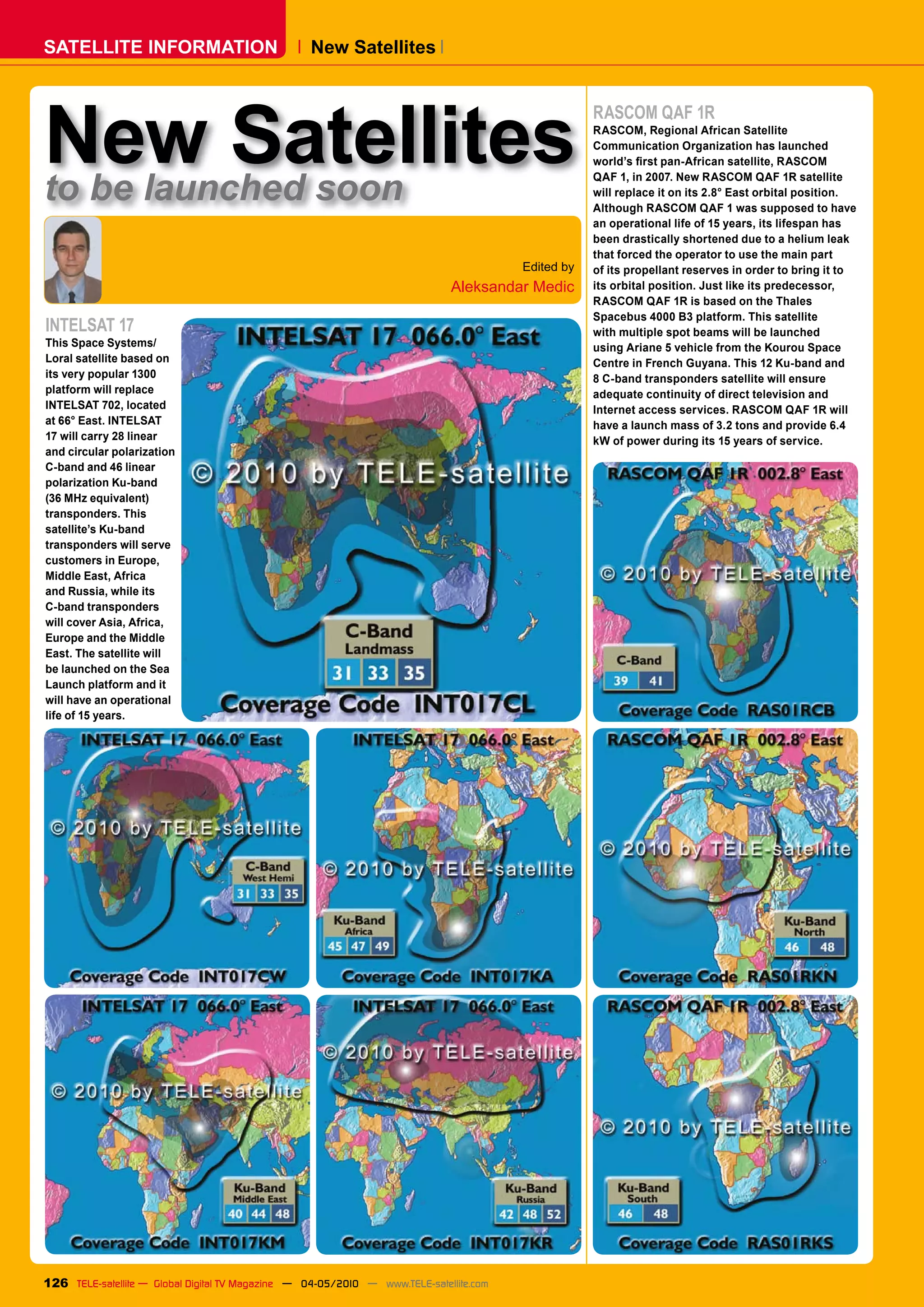 SATELLITE INFORMATION                              New Satellites




New Satellites
                                                                                                    RASCOM QAF 1R
                                                                                                    RASCOM, Regional African Satellite
                                                                                                    Communication Organization has launched
                                                                                                    �������������������������������������������

to be launched soon
                                                                                                    QAF 1, in 2007. New RASCOM QAF 1R satellite
                                                                                                    will replace it on its 2.8° East orbital position.
                                                                                                    Although RASCOM QAF 1 was supposed to have
                                                                                                    an operational life of 15 years, its lifespan has
                                                                                                    been drastically shortened due to a helium leak
                                                                                                    that forced the operator to use the main part
                                                                                        Edited by   of its propellant reserves in order to bring it to
                                                                             Aleksandar Medic       its orbital position. Just like its predecessor,
                                                                                                    RASCOM QAF 1R is based on the Thales
                                                                                                    Spacebus 4000 B3 platform. This satellite
INTELSAT 17                                                                                         with multiple spot beams will be launched
This Space Systems/                                                                                 using Ariane 5 vehicle from the Kourou Space
Loral satellite based on                                                                            Centre in French Guyana. This 12 Ku-band and
its very popular 1300                                                                               8 C-band transponders satellite will ensure
platform will replace                                                                               adequate continuity of direct television and
INTELSAT 702, located                                                                               Internet access services. RASCOM QAF 1R will
at 66° East. INTELSAT                                                                               have a launch mass of 3.2 tons and provide 6.4
17 will carry 28 linear                                                                             kW of power during its 15 years of service.
and circular polarization
C-band and 46 linear
polarization Ku-band
(36 MHz equivalent)
transponders. This
satellite’s Ku-band
transponders will serve
customers in Europe,
Middle East, Africa
and Russia, while its
C-band transponders
will cover Asia, Africa,
Europe and the Middle
East. The satellite will
be launched on the Sea
Launch platform and it
will have an operational
life of 15 years.




126 TELE-satellite — Global Digital TV Magazine — 04-05/2010 — www.TELE-satellite.com
 