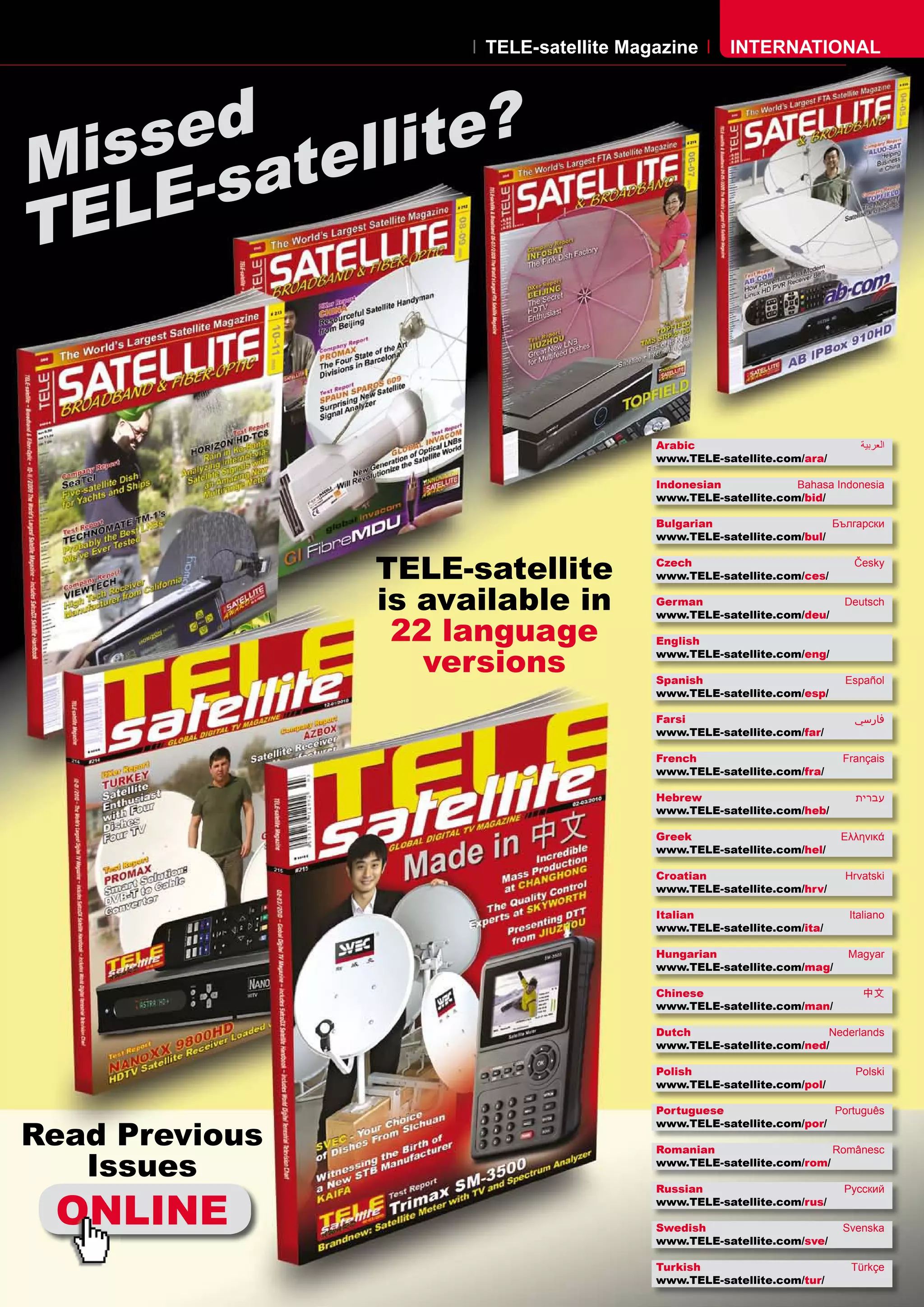 TELE-satellite Magazine       INTERNATIONAL




    sed tellite?
Mis -sa
T ELE


                                        Arabic                            �������
                                        www.TELE-satellite.com/ara/

                                        Indonesian            Bahasa Indonesia
                                        www.TELE-satellite.com/bid/

                                        Bulgarian                   ���������
                                        www.TELE-satellite.com/bul/


                TELE-satellite          Czech
                                        www.TELE-satellite.com/ces/
                                                                         �����



                is available in         German
                                        www.TELE-satellite.com/deu/
                                                                       Deutsch


                 22 language            English

                   versions             www.TELE-satellite.com/eng/

                                        Spanish                        Español
                                        www.TELE-satellite.com/esp/

                                        Farsi                            �����
                                        www.TELE-satellite.com/far/

                                        French                         Français
                                        www.TELE-satellite.com/fra/

                                        Hebrew                           �����
                                        www.TELE-satellite.com/heb/

                                        Greek                         ��������
                                        www.TELE-satellite.com/hel/

                                        Croatian                       ��������
                                        www.TELE-satellite.com/hrv/

                                        Italian                         Italiano
                                        www.TELE-satellite.com/ita/

                                        Hungarian                       ������
                                        www.TELE-satellite.com/mag/

                                        Chinese                            ��
                                        www.TELE-satellite.com/man/

                                        Dutch                      Nederlands
                                        www.TELE-satellite.com/ned/

                                        Polish                           ������
                                        www.TELE-satellite.com/pol/

                                        Portuguese                  Português

Read Previous
                                        www.TELE-satellite.com/por/

                                        Romanian                    Românesc

   Issues                               www.TELE-satellite.com/rom/




 ONLINE
                                        Russian                        �������
                                        www.TELE-satellite.com/rus/

                                        Swedish                        �������
                                        www.TELE-satellite.com/sve/

                                        Turkish                         ������
                                        www.TELE-satellite.com/tur/
 