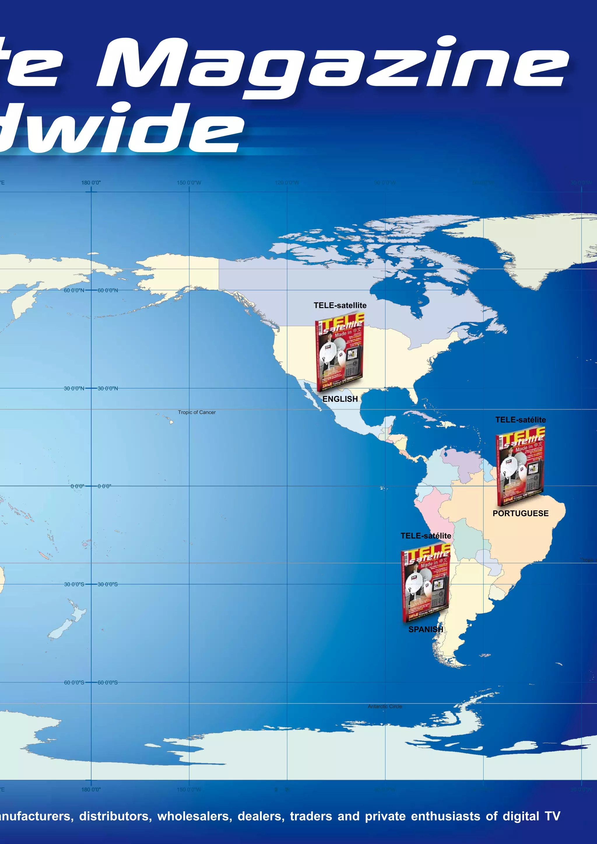 te Magazine
dwide
"E               180 0’0"         150 0’0"W          120 0’0"W                      90 0’0"W                     60 0’0"W                   30 0’0"W




           60 0’0"N    60 0’0"N

                                                                 TELE-satellite




           30 0’0"N    30 0’0"N

                                                                   ENGLISH
                                  Tropic of Cancer
                                                                                                                            TELE-satélite




             0 0’0"    0 0’0"




                                                                                                                        PORTUGUESE

                                                                                                 TELE-satélite

                                                                                                                                               Tropic o



           30 0’0"S    30 0’0"S




                                                                                                     SPANISH




           60 0’0"S    60 0’0"S



                                                                                  Antarctic Circle




"E               180 0’0"         150 0’0"W          0
                                                     2
                                                     1   "
                                                         ’
                                                         0
                                                         W                          90 0’0"W                     60 0’0"W                   30 0’0"W




anufacturers, distributors, wholesalers, dealers, traders and private enthusiasts of digital TV
 