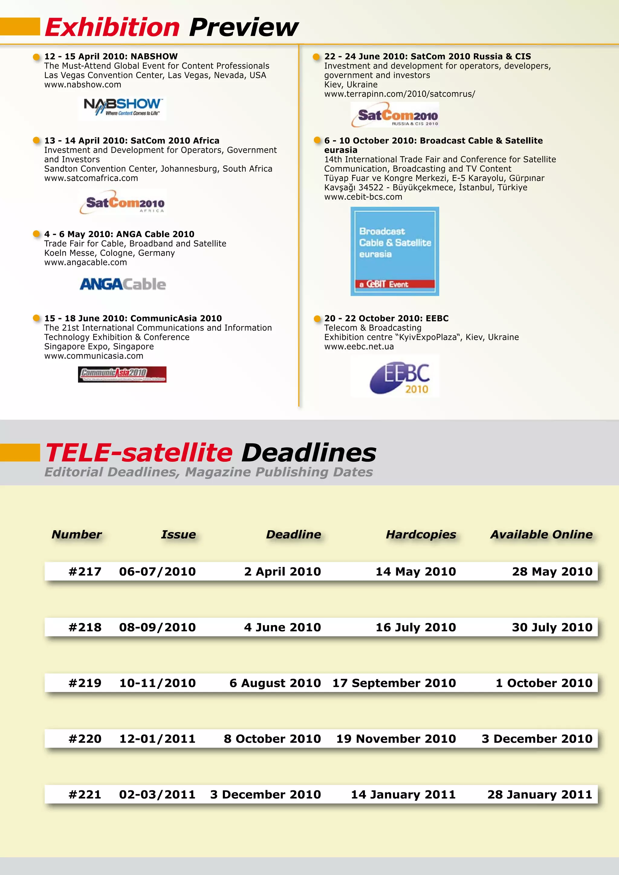 Exhibition Preview
12 - 15 April 2010: NABSHOW                                     22 - 24 June 2010: SatCom 2010 Russia & CIS
The Must-Attend Global Event for Content Professionals          Investment and development for operators, developers,
Las Vegas Convention Center, Las Vegas, Nevada, USA             government and investors
www.nabshow.com                                                 Kiev, Ukraine
                                                                www.terrapinn.com/2010/satcomrus/




13 - 14 April 2010: SatCom 2010 Africa                          6 - 10 October 2010: Broadcast Cable & Satellite
Investment and Development for Operators, Government            eurasia
and Investors                                                   14th International Trade Fair and Conference for Satellite
Sandton Convention Center, Johannesburg, South Africa           Communication, Broadcasting and TV Content
www.satcomafrica.com                                            �����������������������������������������������������
                                                                �����������������������������������������������
                                                                www.cebit-bcs.com



4 - 6 May 2010: ANGA Cable 2010
Trade Fair for Cable, Broadband and Satellite
Koeln Messe, Cologne, Germany
www.angacable.com




15 - 18 June 2010: CommunicAsia 2010                            20 - 22 October 2010: EEBC
The 21st International Communications and Information           Telecom & Broadcasting
Technology Exhibition & Conference                              Exhibition centre “KyivExpoPlaza“, Kiev, Ukraine
Singapore Expo, Singapore                                       www.eebc.net.ua
www.communicasia.com




TELE-satellite Deadlines
Editorial Deadlines, Magazine Publishing Dates



 Number                     Issue                    Deadline                  Hardcopies                Available Online


     #217         06-07/2010                     2 April 2010               14 May 2010                       28 May 2010



     #218         08-09/2010                      4 June 2010               16 July 2010                      30 July 2010



     #219         10-11/2010                    6 August 2010 17 September 2010                           1 October 2010



     #220         12-01/2011                8 October 2010        19 November 2010                     3 December 2010



     #221         02-03/2011            3 December 2010               14 January 2011                   28 January 2011
 