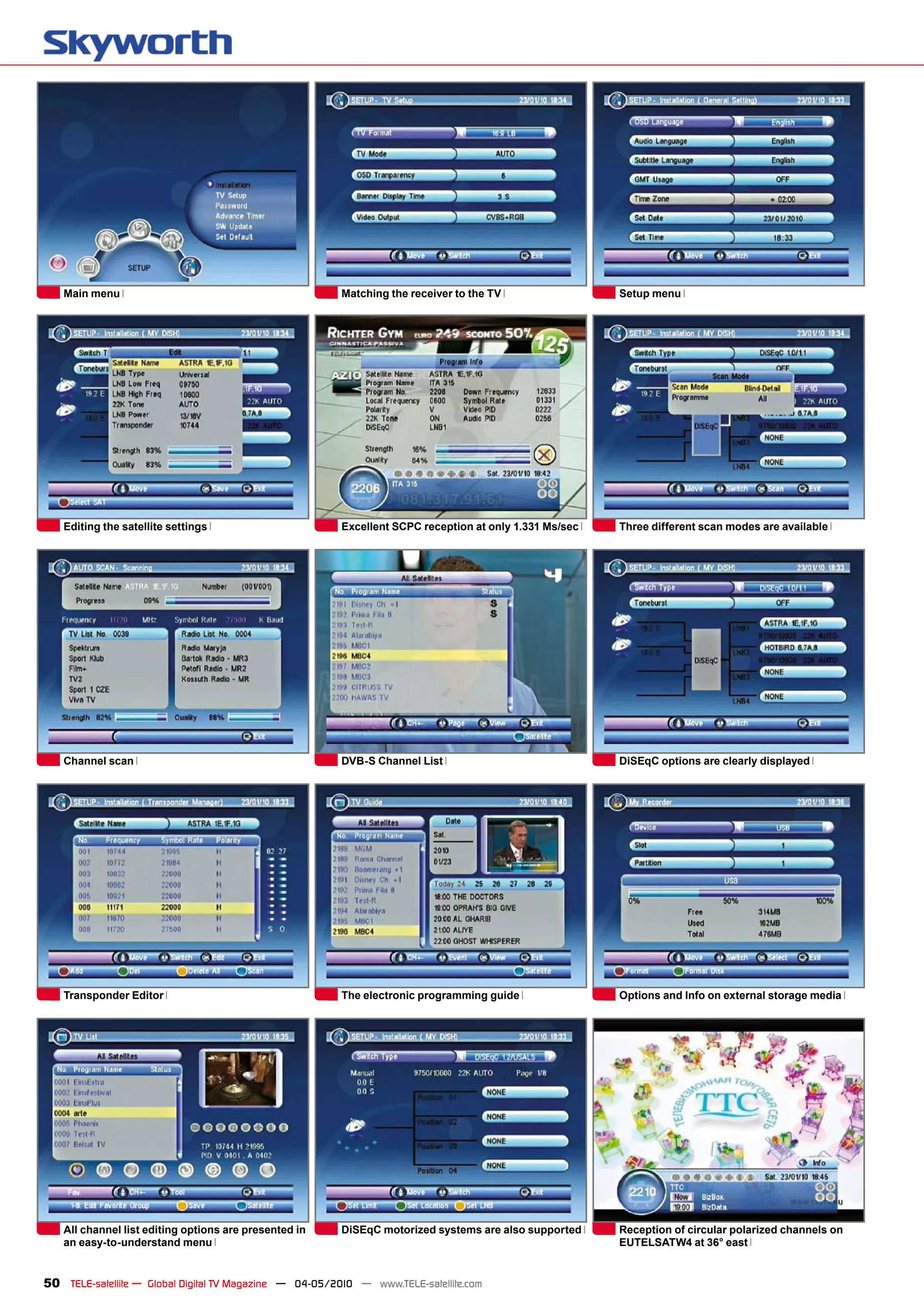 Main menu                                             Matching the receiver to the TV                 Setup menu




   Editing the satellite settings                        Excellent SCPC reception at only 1.331 Ms/sec   Three different scan modes are available




   Channel scan                                          DVB-S Channel List                              DiSEqC options are clearly displayed




   Transponder Editor                                    The electronic programming guide                Options and Info on external storage media




   All channel list editing options are presented in     DiSEqC motorized systems are also supported     Reception of circular polarized channels on
   an easy-to-understand menu                                                                            EUTELSATW4 at 36° east


50 TELE-satellite — Global Digital TV Magazine — 04-05/2010 — www.TELE-satellite.com
 