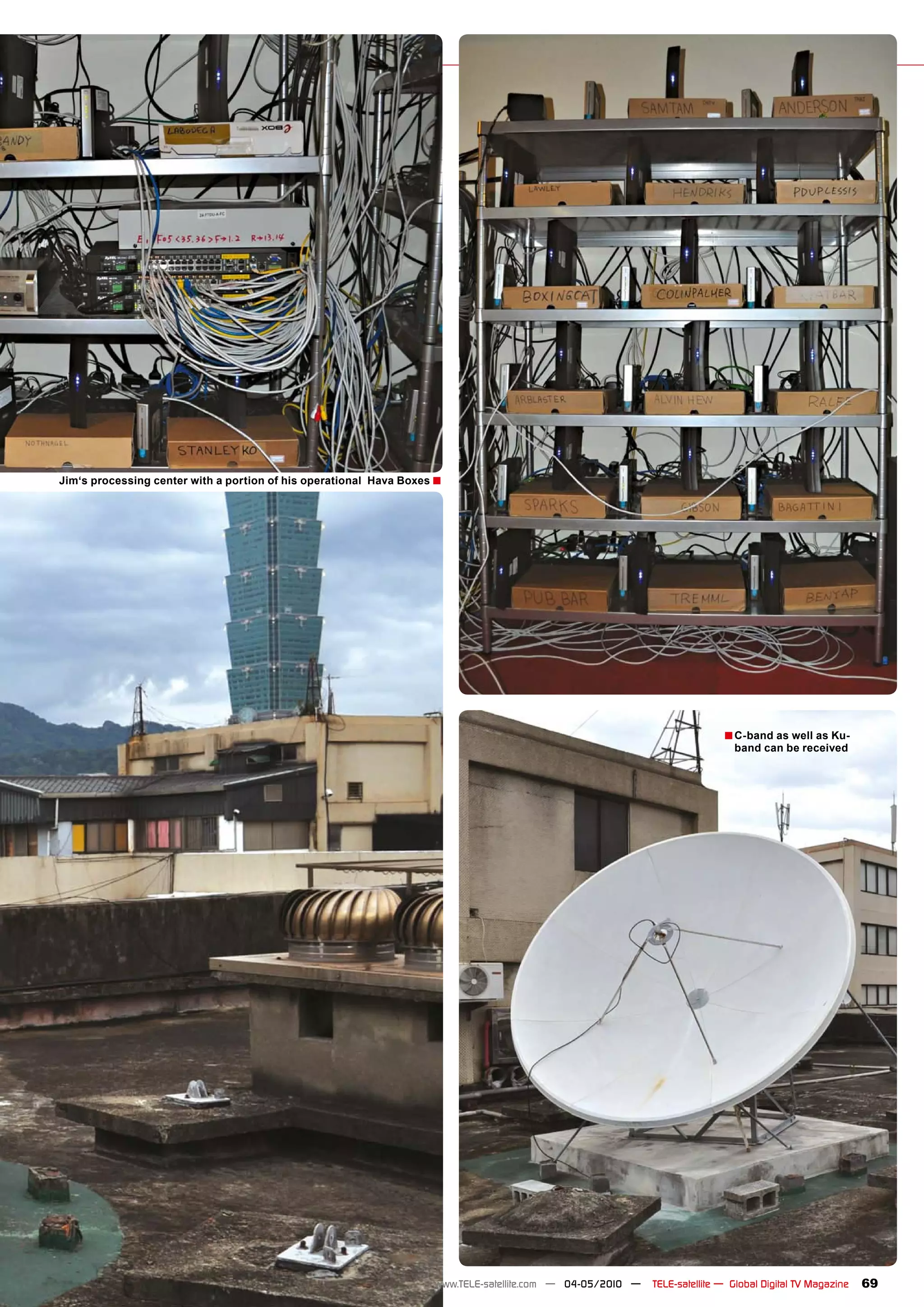 Jim‘s processing center with a portion of his operational Hava Boxes �




                                                                                                                           � C-band as well as Ku-
                                                                                                                             band can be received




                                                                    www.TELE-satellite.com — 04-05/2010 —   TELE-satellite — Global Digital TV Magazine   69
 