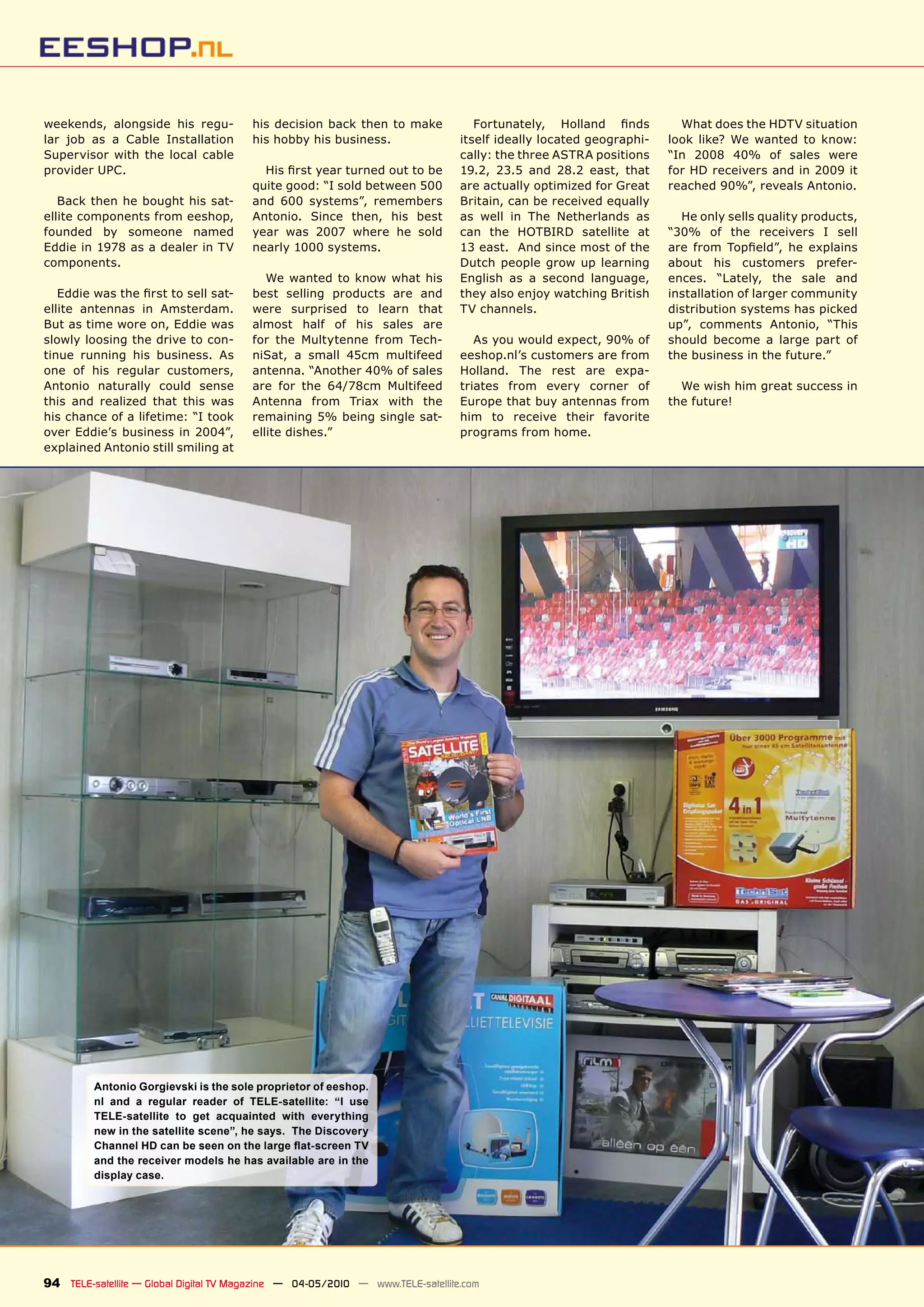 weekends, alongside his regu-           his decision back then to make             ������������� �������� �����       What does the HDTV situation
lar job as a Cable Installation         his hobby his business.                 itself ideally located geographi-   look like? We wanted to know:
Supervisor with the local cable                                                 cally: the three ASTRA positions    “In 2008 40% of sales were
provider UPC.                             �������������������������������       19.2, 23.5 and 28.2 east, that      for HD receivers and in 2009 it
                                        quite good: “I sold between 500         are actually optimized for Great    reached 90%”, reveals Antonio.
   Back then he bought his sat-         and 600 systems”, remembers             Britain, can be received equally
ellite components from eeshop,          Antonio. Since then, his best           as well in The Netherlands as         He only sells quality products,
founded by someone named                year was 2007 where he sold             can the HOTBIRD satellite at        “30% of the receivers I sell
Eddie in 1978 as a dealer in TV         nearly 1000 systems.                    13 east. And since most of the      ���� ����� ���������� ��� ���������
components.                                                                     Dutch people grow up learning       about his customers prefer-
                                           We wanted to know what his           English as a second language,       ences. “Lately, the sale and
   �������������������������������      best selling products are and           they also enjoy watching British    installation of larger community
ellite antennas in Amsterdam.           were surprised to learn that            TV channels.                        distribution systems has picked
But as time wore on, Eddie was          almost half of his sales are                                                up”, comments Antonio, “This
slowly loosing the drive to con-        for the Multytenne from Tech-              As you would expect, 90% of      should become a large part of
tinue running his business. As          niSat, a small 45cm multifeed           eeshop.nl’s customers are from      the business in the future.”
one of his regular customers,           antenna. “Another 40% of sales          Holland. The rest are expa-
Antonio naturally could sense           are for the 64/78cm Multifeed           triates from every corner of          We wish him great success in
this and realized that this was         Antenna from Triax with the             Europe that buy antennas from       the future!
his chance of a lifetime: “I took       remaining 5% being single sat-          him to receive their favorite
over Eddie’s business in 2004”,         ellite dishes.”                         programs from home.
explained Antonio still smiling at




         Antonio Gorgievski is the sole proprietor of eeshop.
         nl and a regular reader of TELE-satellite: “I use
         TELE-satellite to get acquainted with everything
         new in the satellite scene”, he says. The Discovery
         ��������������������������������������������������
         and the receiver models he has available are in the
         display case.




94 TELE-satellite — Global Digital TV Magazine — 04-05/2010 — www.TELE-satellite.com
 