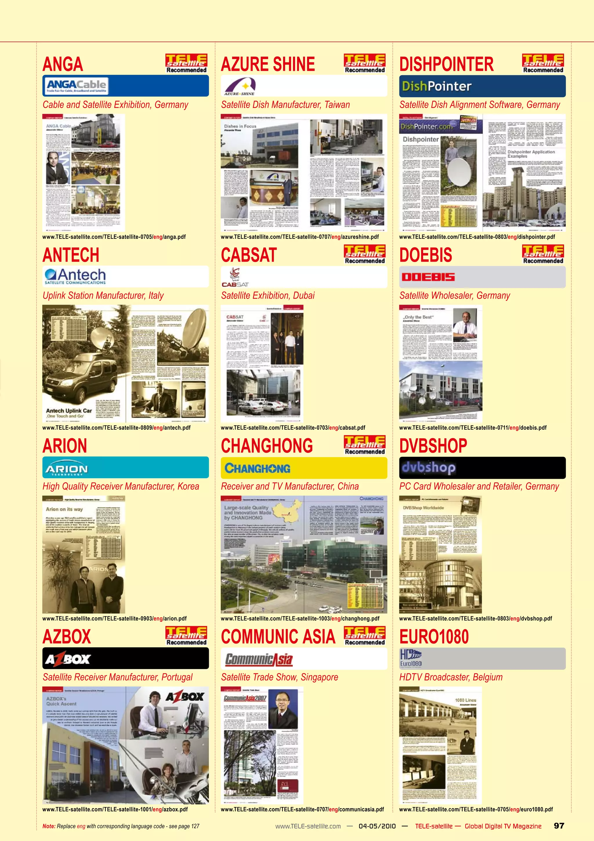 ANGA                                                                AZURE SHINE                                                       DISHPOINTER
Cable and Satellite Exhibition, Germany                             Satellite Dish Manufacturer, Taiwan                               Satellite Dish Alignment Software, Germany




www.TELE-satellite.com/TELE-satellite-0705/eng/anga.pdf             www.TELE-satellite.com/TELE-satellite-0707/eng/azureshine.pdf     www.TELE-satellite.com/TELE-satellite-0803/eng/dishpointer.pdf


ANTECH                                                              CABSAT                                                            DOEBIS
Uplink Station Manufacturer, Italy                                  Satellite Exhibition, Dubai                                       Satellite Wholesaler, Germany




www.TELE-satellite.com/TELE-satellite-0809/eng/antech.pdf           www.TELE-satellite.com/TELE-satellite-0703/eng/cabsat.pdf         www.TELE-satellite.com/TELE-satellite-0711/eng/doebis.pdf


ARION                                                               CHANGHONG                                                         DVBSHOP
High Quality Receiver Manufacturer, Korea                           Receiver and TV Manufacturer, China                               PC Card Wholesaler and Retailer, Germany




www.TELE-satellite.com/TELE-satellite-0903/eng/arion.pdf            www.TELE-satellite.com/TELE-satellite-1003/eng/changhong.pdf      www.TELE-satellite.com/TELE-satellite-0803/eng/dvbshop.pdf


AZBOX                                                               COMMUNIC ASIA                                                     EURO1080
Satellite Receiver Manufacturer, Portugal                           Satellite Trade Show, Singapore                                   HDTV Broadcaster, Belgium




www.TELE-satellite.com/TELE-satellite-1001/eng/azbox.pdf            www.TELE-satellite.com/TELE-satellite-0707/eng/communicasia.pdf   www.TELE-satellite.com/TELE-satellite-0705/eng/euro1080.pdf

Note: Replace eng with corresponding language code - see page 127                        www.TELE-satellite.com — 04-05/2010 —              TELE-satellite — Global Digital TV Magazine             97
 