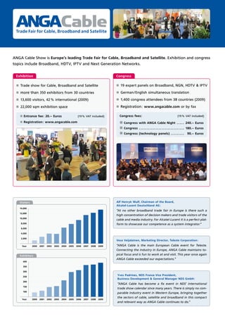 Cable
 Trade Fair for Cable, Broadband and Satellite




ANGA Cable Show is Europe’s leading Trade Fair for Cable, Broadband and Satellite. Exhibition and congress
topics include Broadband, HDTV, IPTV and Next Generation Networks.


 Exhibition                                                                           Congress

 ±   Trade show for Cable, Broadband and Satellite                                    ±   19 expert panels on Broadband, NGN, HDTV & IPTV

 ±   more than 350 exhibitors from 30 countries                                       ±   German/English simultaneous translation

 ±   13,600 visitors, 42 % international (2009)                                       ±   1,400 congress attendees from 38 countries (2009)

 ±   22,000 sqm exhibition space                                                      ±   Registration: www.angacable.com or by fax

     ±   Entrance fee: 20.– Euros                          (19 % VAT included)            Congress fees:                                          (19 % VAT included)

     ±   Registration: www.angacable.com                                                  ± Congress with ANGA Cable Night . . . . . 240.– Euros
                                                                                          ± Congress . . . . . . . . . . . . . . . . . . . . . . . . . . . . . . 180.– Euros
                                                                                          ± Congress (technology panels) . . . . . . . . .                  90.– Euros




     Visitors                                                                         Alf Henryk Wulf, Chairman of the Board,
                                                                                      Alcatel-Lucent Deutschland AG:
     14,000
                                                                                      “At no other broadband trade fair in Europe is there such a
     12,000
                                                                                      high concentration of decision makers and trade visitors of the
     10,000
                                                                                      cable and media industry. For Alcatel-Lucent it is a perfect plat-
      8,000                                                                           form to showcase our competence as a system integrator.“
      6,000

      4,000

     2,000
                                                                                      Vesa Veijalainen, Marketing Director, Teleste Corporation:
      Year      2000   2001   2002   2003   2004   2005   2006   2007   2008   2009   “ANGA Cable is the main European Cable event for Teleste.
                                                                                      Connecting the industry in Europe, ANGA Cable maintains to-
     Exhibitors                                                                       pical focus and is fun to work at and visit. This year once again
                                                                                      ANGA Cable exceeded our expectations.“
         400

         350

         300

         250
                                                                                      Yves Padrines, NDS France Vice President,
                                                                                      Business Development & General Manager NDS GmbH:
         200
                                                                                      “ANGA Cable has become a ﬁx event in NDS‘ international
         150
                                                                                      trade show calendar since many years. There is simply no com-
         100
                                                                                      parable industry event in Western Europe, bringing together
                                                                                      the sectors of cable, satellite and broadband in this compact
      Year      2000   2001   2002   2003   2004   2005   2006   2007   2008   2009
                                                                                      and relevant way as ANGA Cable continues to do.”
 