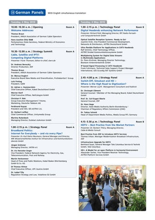 German Panels                        With English simultaneous translation



Tuesday, 4 May 2010                                                       Tuesday, 4 May 2010

10.00 - 10.30 a. m. | Opening                                  Room A     1.00 - 2.15 p. m. | Technology Panel        Room B
Welcome Addresses                                                         Digital Headends enhancing Network Performance
Thomas Braun                                                              Presenter: Richard Pohl, Managing Director, RFC Radio-Fernseh-
President, ANGA Association of German Cable Operators                     und Computertechnik GmbH

Hans-Joachim Otto MdB                                                     Optical Satellite Reception Systems: Ready to Go!
Parliamentary State Secretary, Federal Ministry of Economics              Joachim Knör, Vice President Commercial Development,
and Technology                                                            Networks & Distributors, ASTRA Deutschland GmbH
                                                                          Ultra ﬂexible Platform for Applications in CATV Headends
                                                                          Ralf Schmitz, Chief Technology Ofﬁcer,
10.30 - 12.00 a. m. | Strategy Summit                          Room A     ASTRO Strobel Kommunikationssysteme GmbH
Cable, Satellite and IPTV:                                                Multiplexing System for Digital Data Streams
Competing Digital Platforms                                               in Multimedia Applications
Presenter: Frank Thomsen, Editor-in-chief, stern.de                       Dr. Piero Kirchner, Managing Director Technology,
                                                                          Blankom Antennentechnik GmbH
Dr. Andreas Bereczky
                                                                          IP based Signal Processing in CATV Headends
Director Production, ZDF
                                                                          Frank Fuhrmann, Techninal Sales Support / Project Manager
Thomas Braun                                                              International, GSS Grundig SAT Systems GmbH
President, ANGA Association of German Cable Operators
Dr. Marcus Englert
Executive Board New Media and Diversiﬁcation, ProSiebenSat.1 Group        2.45 - 4.00 p. m. | Strategy Panel                           Room A
Lutz Freitag                                                              Switch-Off, Simulcast and HD –
President, GdW                                                            Where is the High Road to Digitization?
Dr. Adrian v. Hammerstein                                                 Presenter: Werner Lauff, Management Consultant and Publicist
Chief Executive Ofﬁcer, Kabel Deutschland GmbH
                                                                          Dr. Christoph Clément
Werner Hanf                                                               General Counsel / Member of the Managing Board, Kabel Deutschland
Chief Executive Ofﬁcer, NetCologne GmbH                                   GmbH
Christian P. Illek                                                        Prof. Dr. Carl-Eugen Eberle
Group Executive Management T-Home,                                        General Counsel, ZDF
Marketing, Deutsche Telekom AG
                                                                          Dr. Hans Hege
Ferdinand Kayser                                                          Director, State Media Authority Berlin-Brandenburg /
President and CEO, SES ASTRA S.A.                                         Chairman of Regulatory Affairs Commission (ZAK)
Dr. Herbert Leifker                                                       Dr. Tobias Schmid
Chief Commercial Ofﬁcer, Unitymedia Group                                 Head of Department Media Politics, Media Group RTL Germany
Martina Rutenbeck
Managing Director, Eutelsat visAvision GmbH
                                                                          4.15 - 5.30 p. m. | Technology Panel          Room B
                                                                          HDTV – Best Practice from the Market Partners
1.00 - 2.15 p. m. | Strategy Panel                             Room A     Presenter: Dr. Norbert Thöry, Managing Director,
Broadband Politics:                                                       Cable & Media Consult
Internet for Everybody – and via every Pipe?                              Best Practice from ZDF to introduce HDTV Services
Presenter: Dr. Karl-Heinz Neumann, General Manager and Director,          Thomas Urban, Manager Modernization Broadcast Infrastructure,
WIK Wissenschaftliches Institut für Infrastruktur und Kommunikations-     ZDF
dienste GmbH
                                                                          Infrastructure Upgrade for HDTV
Jürgen Grützner                                                           Reinhard Sauer, General Manager Tele Columbus Service & Technik
Managing Director, VATM e.V.                                              GmbH, Tele Columbus

Dr. Iris Henseler-Unger                                                   HD+, A Model for an open Platform in horizontal Environment
Vice President, Federal Network Agency for Electricity, Gas,              Alexander Sacher, Vice President Receiver Technology,
Telecommunication, Post and Railway                                       ASTRA Platform Services GmbH

Martin Herkommer
Head of Press and Public Relations, Kabel Baden-Württemberg
GmbH & Co. KG
DI Thomas Hintze
Chief Executive Ofﬁcer, UPC Austria GmbH
Dr. Isabel Tilly
Regulation Strategy and Law, Vodafone D2 GmbH
 