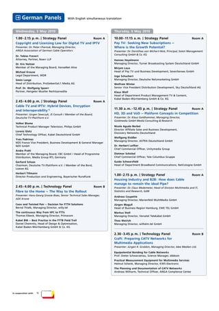 German Panels                       With English simultaneous translation



  Wednesday, 5 May 2010                                                     Thursday, 6 May 2010

  1.00 - 2.15 p. m. | Strategy Panel              Room A                    10.00 - 11.15 a. m. | Strategy Panel                          Room A
  Copyright and Licensing Law for Digital TV and IPTV                       Pay TV: Seeking New Subscriptions –
  Presenter: Dr. Peter Charissé, Managing Director,                         Where is the Growth Potential?
  ANGA Association of German Cable Operators                                Presenter: Dr. Dorothea von Wichert-Nick, Principal, Solon Management
                                                                            Consulting GmbH & Co. KG
  Dr. Tobias Frevert
  Attorney, Partner, Noerr LLP                                              Hannes Heyelmann
  Dr. Eric Heitzer                                                          Managing Director, Turner Broadcasting System Deutschland GmbH
  Member of the Managing Board, HanseNet Alice                              Mirjam Laux
  Michael Krause                                                            Head of Pay TV und Business Development, SevenSenses GmbH
  Legal Department, WDR                                                     Ingo Schuchert
  Simin Lange                                                               Managing Director, Deutsche Netzmarketing GmbH
  Head of Distribution, ProSiebenSat.1 Media AG                             Wolfram Winter
  Prof. Dr. Wolfgang Spoerr                                                 Senior Vice President Distribution Development, Sky Deutschland AG
  Partner, Hengeler Mueller Rechtsanwälte                                   Klaus Wolf
                                                                            Head of Department Product Management TV & Content,
                                                                            Kabel Baden-Württemberg GmbH & Co. KG
  2.45 - 4.00 p. m. | Strategy Panel                             Room A
  Cable TV and IPTV: Hybrid Devices, Encryption
                                                                            11.30 a. m. - 12.45 p. m. | Strategy Panel   Room A
  and Interoperability 1)
  Presenter: Jürgen Sewczyk, JS Consult / Member of the Board,              HD, 3D and VoD – Platform Concepts in Competition
  Deutsche TV-Plattform e.V.                                                Presenter: Dr. Klaus Goldhammer, Managing Director,
                                                                            Goldmedia GmbH Media Consulting & Research
  Volker Blume
  Technical Product Manager Television, Philips GmbH                        Nicole Agudo Berbel
                                                                            Director Afﬁliate Sales and Business Development,
  Lorenz Glatz
                                                                            Discovery Networks Deutschland
  Chief Technology Ofﬁcer, Kabel Deutschland GmbH
                                                                            Wolfgang Elsäßer
  Yves Padrines
                                                                            Managing Director, ASTRA Deutschland GmbH
  NDS France Vice President, Business Development & General Manager
  NDS GmbH                                                                  Dr. Herbert Leifker
                                                                            Chief Commercial Ofﬁcer, Unitymedia Group
  Andre Prahl
  Member of the Managing Board, CBC GmbH / Head of Programme                Dietmar Schickel
  Distribution, Media Group RTL Germany                                     Chief Commercial Ofﬁcer, Tele Columbus Gruppe
  Gerhard Schaas                                                            Guido Schwarzfeld
  Chairman, Deutsche TV-Plattform e.V. / Member of the Bord,                Head of Department Broadband Communications, NetCologne GmbH
  Loewe AG
  Herbert Tillmann
  Director Production and Engineering, Bayerischer Rundfunk
                                                                            1.00 - 2.15 p. m. | Strategy Panel                            Room A
                                                                            Housing Industry and B2B: How does Cable
                                                                            manage to remain the ideal Pipe?
  2.45 - 4.00 p. m. | Technology Panel                           Room B     Presenter: Dr. Claus Wedemeier, Head of Division Multimedia and IT,
  Fibre to the Home – The Way to the Rollout                                Statistics and Research, GdW
  Presenter: Hans-Georg Grosse-Boes, Senior Technical Sales Manager,        Andreas Coupette
  ADC Krone                                                                 Managing Director, Marienfeld MultiMedia GmbH
  Coax and Twisted Pair – Decision for FTTH Solutions                       Jürgen Magull
  Bernd Thielk, Managing Director, willy.tel                                Head of Business Region Hamburg, EWE TEL GmbH
  The continuous Way from HFC to FTTx                                       Markus Stoll
  Thomas Eibeck, Managing Director, Primacom                                Managing Director, Versatel Telekabel GmbH
  Kabel BW – Best Practise in the FTTB Field Trail                          Theo Weirich
  Daniel Chemnitz, Head of Design & Optimisation,                           Managing Director, wilhelm.tel GmbH
  Kabel Baden-Württemberg GmbH & Co. KG

                                                                            2.30 - 3.45 p. m. | Technology Panel                          Room B
                                                                            Craft: Preparing CATV Networks for
                                                                            Multimedia Applications
                                                                            Presenter: Jürgen R. Grobbin, Managing Director, Idee Medien Ltd.

                                                                            Equipotential Bonding for Cable Networks
                                                                            Prof. Dieter Schwarzenau, Science Manager, dibkom
                                                                            Practical Measurement Equipment for Multimedia Services
                                                                            Helmut Schenk, Managing Director, KWS-Electronic
                                                                            The Planning und Documentation of CATV Networks
                                                                            Andreas Wilharm, Technical Ofﬁcer, ANGA Comptence Center




In cooperation with:   1)
 