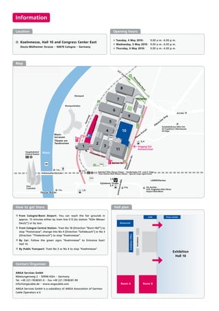 Information

    Location                                                                  Opening hours

                                                                              ±   Tuesday, 4 May 2010:                             9.00 a. m. - 6.00 p. m.
-      Koelnmesse, Hall 10 and Congress Center East
                                                                              ±   Wednesday, 5 May 2010: 9.00 a. m. - 6.00 p. m.
       Deutz-Mülheimer Strasse · 50679 Cologne · Germany
                                                                              ±   Thursday, 6 May 2010:                            9.00 a. m. - 4.00 p. m.




    Map




    How to get there                                                          Hall plan

    ± From Cologne/Bonn Airport: You can reach the fair grounds in
                                                                                                                                 Café            Press Center
      approx. 15 minutes either by tram line S 13 (to station “Köln Messe/
      Deutz”) or by taxi.                                                            Restaurant

    ± From Cologne Central Station: Tram No 18 (Direction ”Bonn Hbf“) to
      stop “Poststrasse”, change into No 4 (Direction “Schlebusch”) or No 3
      (Direction “Thielenbruch”) to stop “Koelnmesse”.
                                                                                              Exhibition Ofﬁce


                                                                                                                 Escalators




    ± By Car: Follow the green signs “Koelnmesse” to Entrance East/
      Hall 10.
    ± By Public Transport: Tram No 3 or No 4 to stop ”Koelnmesse”.
                                                                                                                                                       Exhibition
                                                                                                                                                        Hall 10

Contact /Organizer

ANGA Services GmbH
Nibelungenweg 2 · 50996 Köln · Germany
Tel. +49 221 / 99 80 81-0 · Fax +49 221 / 99 80 81-99
info@angacable.de · www.angacable.com                                                Room A                                   Room B
ANGA Services GmbH is a subsidiary of ANGA Association of German
Cable Operators e.V.
 