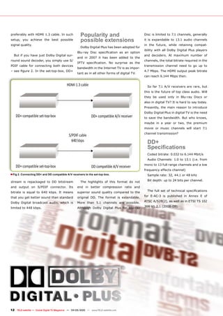 preferably with HDMI 1.3 cable. In such                Popularity and                               Disc is limited to 7.1 channels, generally
setup, you achieve the best possible                   possible extensions                          ��� ��� ����������� ��� ����� ������ ���������
signal quality.                                                                                     in the future, while retaining compat-
                                                       Dolby Digital Plus has been adopted for
                                                                                                    ibility with all Dolby Digital Plus players
                                                    �������� ����� ������������� ��� ��� �������
  But if you have just Dolby Digital sur-                                                           ���� ���������� ��� �������� ������� ���
                                                    ���� ��� ����� ��� ���� ����� ������ ��� ����
round sound decoder, you simply use S/                                                              channels, the total bitrate required in the
                                                    ����� �������������� ��� ��������� ��� ����
PDIF cable for connecting both devices                                                              transmission channel need to go up to
                                                    bandwidth in the Internet TV is as impor-
���������������������������������������                                                             4.7 Mbps. The HDMI output peak bitrate
                                                    tant as in all other forms of digital TV.
                                                                                                    can reach 6.144 Mbps then.


                                                                                                      So far 7.1 A/V receivers are rare, but
                                                                                                    this is the future of top class audio. Will
                                                                                                    they be used only in Blu-ray Discs or
                                                                                                    also in digital TV? It is hard to say today.
                                                                                                    Presently, the main reason to introduce
                                                                                                    Dolby Digital Plus in digital TV is the need
                                                                                                    to save the bandwidth. But who knows,
                                                                                                    maybe in a year or two, the premium
                                                                                                    movie or music channels will start 7.1
                                                                                                    channel transmission?


                                                                                                      DD+
                                                                                                      �������������
                                                                                                      ������������������������������������
                                                                                                      Audio Channels: 1.0 to 13.1 (i.e. from
                                                                                                    mono to 13 full range channels and a low
                                                                                                    frequency effects channel)
� Fig 2. Connecting DD+ and DD compatible A/V receivers to the set-top-box.                           �������������������������������

stream is repackaged to DD bitstream                   The highlights of this format do not           �������������������������������������

and output on S/PDIF connector. Its                 end in better compression ratio and
bitrate is equal to 640 kbps. It means              superior sound quality compared to the            ���� ����� ���� ��� ���������� ��������������

that you get better sound than standard             ��������� ���� ���� ������� ��� ������������    ���� ������� ��� ���������� ��� ������ �� ���

Dolby Digital broadcast audio, which is             More than 5.1 channels are possible.            �����������������������������������������

limited to 448 kbps.                                Although Dolby Digital Plus for Blu-ray         ���������������������




12 TELE-satellite — Global Digital TV Magazine — 04-05/2010 — www.TELE-satellite.com
 