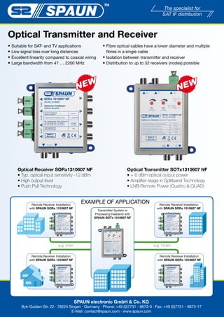 Optical Transmitter and Receiver
��Suitable for SAT- and TV applications                 ��Fibre optical cables have a lower diameter and multiple
��Low signal loss over long distances                     fibres in a single cable
��Excellent linearity compared to coaxial wiring        ��Isolation between transmitter and receiver
��Large bandwidth from 47 … 2200 MHz                    ��Distribution to up to 32 receivers (nodes) possible




     Optical Receiver SORx1310607 NF                                   Optical Transmitter SOTx1310607 NF
     ����������������������������������������                          ������������������������������
     �������������������                                               ����������������������������������������
     ����������������������                                            �����������������������������������


            Remote Receiver Installation
                                             EXAMPLE OF APPLICATION                     Remote Receiver Installation
           with SPAUN SORx 1310607 NF                                                  with SPAUN SORx 1310607 NF
                                                     Transmitter System or
                                                   Processing Headend with
                                                   SPAUN SOTx 1310607 NF




                              e.g. 3 km                                              e.g. 10 km


            Remote Receiver Installation                                                Remote Receiver Installation
           with SPAUN SORx 1310607 NF                                                  with SPAUN SORx 1310607 NF




                                           SPAUN electronic GmbH & Co. KG
       Byk-Gulden-Str. 22 · 78224 Singen · Germany · Phone: +49 (0)7731 - 8673-0 · Fax: +49 (0)7731 - 8673-17
                                   E-Mail: contact@spaun.com · www.spaun.com
 
