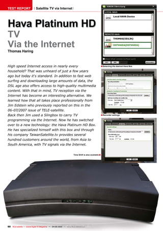 TEST REPORT                   Satellite TV via Internet




Hava Platinum HD
TV
Via the Internet
Thomas Haring



High speed Internet access in nearly every                                                              � Selecting the desired Hava Box
household? That was unheard of just a few years
ago but today it‘s standard. In addition to fast web
��������������������������������������������������
������������������������������������������������������
�������������������������������������������������
���������������������������������������������������
�����������������������������������������������������
���������������������������������������������������
������������������������������������
������������������������������������������                                                              � Recorder settings
��������������������������������������������������
����������������������������������������������������  �
�����������������������������������������������������
������������������������������������������������
�������������������������������������������������
�������������������������������������������������


                                                                       Time Shift is also available �




60 TELE-satellite — Global Digital TV Magazine — 04-05/2010 — www.TELE-satellite.com
 