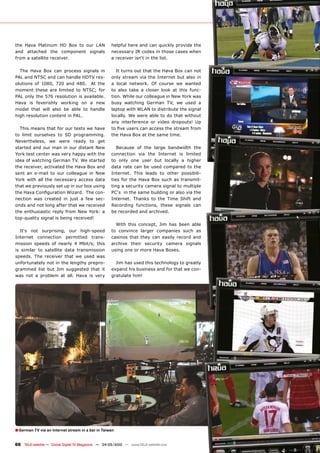 the Hava Platinum HD Box to our LAN                  helpful here and can quickly provide the
and attached the component signals                   necessary IR codes in those cases when
from a satellite receiver.                           a receiver isn‘t in the list.

  The Hava Box can process signals in                   It turns out that the Hava Box can not
PAL and NTSC and can handle HDTV res-                only stream via the Internet but also in
olutions of 1080, 720 and 480. At the                a local network. Of course we wanted
moment these are limited to NTSC; for                to also take a closer look at this func-
PAL only the 576 resolution is available.            tion. While our colleague in New York was
Hava is feverishly working on a new                  busy watching German TV, we used a
model that will also be able to handle               laptop with WLAN to distribute the signal
high resolution content in PAL.                      locally. We were able to do that without
                                                     any interference or video dropouts! Up
  This means that for our tests we have              ����������������������������������������
to limit ourselves to SD programming.                the Hava Box at the same time.
Nevertheless, we were ready to get
started and our man in our distant New                  Because of the large bandwidth the
York test center was very happy with the             connection via the Internet is limited
idea of watching German TV. We started               to only one user but locally a higher
the receiver, activated the Hava Box and             data rate can be used compared to the
sent an e-mail to our colleague in New               Internet. This leads to other possibili-
York with all the necessary access data              ties for the Hava Box such as transmit-
that we previously set up in our box using           ting a security camera signal to multiple
���������������������������������������              PC‘s in the same building or also via the
nection was created in just a few sec-               Internet. Thanks to the Time Shift and
onds and not long after that we received             Recording functions, these signals can
the enthusiastic reply from New York: a              be recorded and archived.
top-quality signal is being received!
                                                       With this concept, Jim has been able
  It‘s not surprising, our high-speed                to convince larger companies such as
Internet connection permitted trans-                 casinos that they can easily record and
mission speeds of nearly 4 Mbit/s; this              archive their security camera signals
is similar to satellite data transmission            using one or more Hava Boxes.
speeds. The receiver that we used was
unfortunately not in the lengthy prepro-               Jim has used this technology to greatly
grammed list but Jim suggested that it               expand his business and for that we con-
was not a problem at all. Hava is very               gratulate him!




� German TV via an Internet stream in a bar in Taiwan

66 TELE-satellite — Global Digital TV Magazine — 04-05/2010 — www.TELE-satellite.com
 