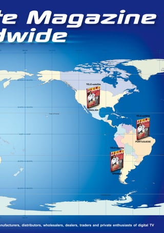 te Magazine
dwide
"E               180 0’0"         150 0’0"W          120 0’0"W                      90 0’0"W                     60 0’0"W                   30 0’0"W




           60 0’0"N    60 0’0"N

                                                                 TELE-satellite




           30 0’0"N    30 0’0"N

                                                                   ENGLISH
                                  Tropic of Cancer
                                                                                                                            TELE-satélite




             0 0’0"    0 0’0"




                                                                                                                        PORTUGUESE

                                                                                                 TELE-satélite

                                                                                                                                               Tropic o



           30 0’0"S    30 0’0"S




                                                                                                     SPANISH




           60 0’0"S    60 0’0"S



                                                                                  Antarctic Circle




"E               180 0’0"         150 0’0"W          0
                                                     2
                                                     1   "
                                                         ’
                                                         0
                                                         W                          90 0’0"W                     60 0’0"W                   30 0’0"W




anufacturers, distributors, wholesalers, dealers, traders and private enthusiasts of digital TV
 