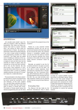 � The data transmission rate is user settable




� Virtual Remote Control
  „It‘s actually quite simple“, says Jim,            Box to transmit this programming to the
„With my company I offer two different               recipient.“
��������������� ������ ������ ���� ������ ���-
tomers that want to receive channels                   Thanks to a very practical remote
that I can receive for them using my                 maintenance function Jim can set up,
antennas here in Taiwan. By using mul-               control and maintain all of the boxes sold
                                                                                                   � Various Hava Box settings
tiple large C-band and Ku-band antennas              by him around the world. The customer
I can cover a large number of satellites             receives a completely installed prod-
and programming providers for these                  uct and can from this point on receive
customers. This helps save the added                 all of his favorite channels from home
cost of installing an antenna at the cus-            anywhere in the world. Of course a high
tomers location. He simply turns his PC              speed Internet connection would be
or laptop on and can then tune into the              needed.
channels he wants to watch; they are
received by us here and then transmit-                 Naturally, we wanted to see this for
ted to him via the Internet. We also                 ourselves and test it! Jim gave us access
serve quite a few customers in coun-                 to his network and off we went: we
tries like China where there are a lot of            were able to receive Japanese, Asian
restrictions when it comes to installing             and American channels here in Europe.
satellite antennas; this type of TV recep-           ������������� ���� ����� ������������ ����-
tion makes for a viable alternative.“                age, DSTV Multichoice Africa in C-Band,       � Video settings
                                                     Australia Network and Comcast HD from         as large as a typical satellite receiver
  The second option is for those custom-             the USA. Yes, you read correctly, even        �����������������������������������������
ers that want to receive TV programming              high-resolution content can be received       LED‘s on the front panel indicate the
but which cannot be received by Jim‘s                via the Internet using the Hava Platinum      box‘s current operational mode. The rear
own antennas. „In this case“, explains               HD Box.                                       panel sports A/V connectors for CVBS,
Jim, „we offer these customers the Hava                                                            S-Video and component signals plus con-
Platinum HD Box that they would then                                                               nections for linking to a local network
take to family or friends back home.                   Everyday Use                                or the Internet and a connection for an
The family or friends would receive the                The Platinum HD Box made by the             IR transmitter to control the external
desired programming and use the Hava                 American manufacturer Hava is about           receiver.




62 TELE-satellite — Global Digital TV Magazine — 04-05/2010 — www.TELE-satellite.com
 