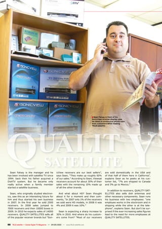 � Sean Falvey in front of his




                                                                                                                            Y
                                                                                       SonicView receiver display case.




Q
                                                                                       He takes in continuous phone calls
                                                                                       from customers while reading




 UALIT
                                                                                       TELE-satellite.




  Sean Falvey is the manager and he
                                       SATELLITE     icView receivers are our best sellers”,         are sold domestically in the USA and
has been involved with satellite TV since            says Sean, “They make up roughly 60%            of that half of them here in California”,
1994: back then his father acquired a                of our sales.” According to Sean, Viewsat       explains Sean as he peeks at his cus-
DishTV system. But he became only                    receivers account for about 30% of their        tomer list, “7% are shipped to Canada
really active when a family member                   sales with the remaining 10% made up            and 3% go to Mexico.”
started a satellite business.                        of all the other brands.
                                                                                                       In addition to receivers, QUALITY SAT-
  Sean, who originally studied electron-               And what about HD? Sean thought               ELLITES also sells dish antennas and
ics, saw this as an interesting future for           about it for a moment and then com-             other necessary components. Sean runs
him and thus started his own business                ments, “In 2007 only 1% of the receivers        his business with two employees: “one
��� ������ ��� ���� ����� ����� ��� ����� �����      we sold were HD models, in 2008 it was          employee works in the stockroom and in
receivers. In 2008 sales jumped to                   4% and 2009 it was 10%.”                        shipping while the other is at the tele-
7000 receivers and then 10000 boxes in                                                               phone”, explains Sean. But don’t be sur-
2009. In 2010 he expects sales of 14000                Sean is expecting a sharp increase to         �������������������������������������������
receivers. QUALITY SATELLITES sells all              30% in 2010. And where do his custom-           lead to the need for more employees at
of the popular receiver brands but “Son-             ers come from? “Most of our receivers           QUALITY SATELLITES.


88 TELE-satellite — Global Digital TV Magazine — 04-05/2010 — www.TELE-satellite.com
 