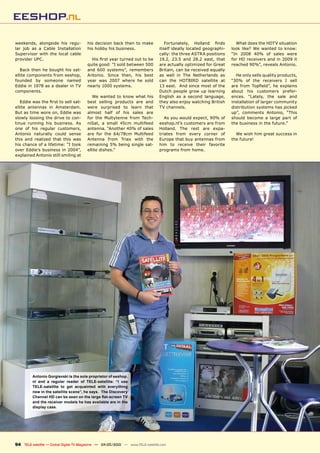 weekends, alongside his regu-           his decision back then to make             ������������� �������� �����       What does the HDTV situation
lar job as a Cable Installation         his hobby his business.                 itself ideally located geographi-   look like? We wanted to know:
Supervisor with the local cable                                                 cally: the three ASTRA positions    “In 2008 40% of sales were
provider UPC.                             �������������������������������       19.2, 23.5 and 28.2 east, that      for HD receivers and in 2009 it
                                        quite good: “I sold between 500         are actually optimized for Great    reached 90%”, reveals Antonio.
   Back then he bought his sat-         and 600 systems”, remembers             Britain, can be received equally
ellite components from eeshop,          Antonio. Since then, his best           as well in The Netherlands as         He only sells quality products,
founded by someone named                year was 2007 where he sold             can the HOTBIRD satellite at        “30% of the receivers I sell
Eddie in 1978 as a dealer in TV         nearly 1000 systems.                    13 east. And since most of the      ���� ����� ���������� ��� ���������
components.                                                                     Dutch people grow up learning       about his customers prefer-
                                           We wanted to know what his           English as a second language,       ences. “Lately, the sale and
   �������������������������������      best selling products are and           they also enjoy watching British    installation of larger community
ellite antennas in Amsterdam.           were surprised to learn that            TV channels.                        distribution systems has picked
But as time wore on, Eddie was          almost half of his sales are                                                up”, comments Antonio, “This
slowly loosing the drive to con-        for the Multytenne from Tech-              As you would expect, 90% of      should become a large part of
tinue running his business. As          niSat, a small 45cm multifeed           eeshop.nl’s customers are from      the business in the future.”
one of his regular customers,           antenna. “Another 40% of sales          Holland. The rest are expa-
Antonio naturally could sense           are for the 64/78cm Multifeed           triates from every corner of          We wish him great success in
this and realized that this was         Antenna from Triax with the             Europe that buy antennas from       the future!
his chance of a lifetime: “I took       remaining 5% being single sat-          him to receive their favorite
over Eddie’s business in 2004”,         ellite dishes.”                         programs from home.
explained Antonio still smiling at




         Antonio Gorgievski is the sole proprietor of eeshop.
         nl and a regular reader of TELE-satellite: “I use
         TELE-satellite to get acquainted with everything
         new in the satellite scene”, he says. The Discovery
         ��������������������������������������������������
         and the receiver models he has available are in the
         display case.




94 TELE-satellite — Global Digital TV Magazine — 04-05/2010 — www.TELE-satellite.com
 