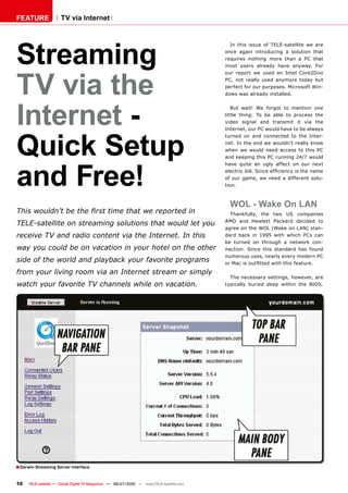 FEATURE               TV via Internet




Streaming
                                                                                            In this issue of TELE-satellite we are
                                                                                          once again introducing a solution that
                                                                                          requires nothing more than a PC that
                                                                                          most users already have anyway. For




TV via the
                                                                                          our report we used an Intel Core2Duo
                                                                                          PC, not really used anymore today but
                                                                                          perfect for our purposes. Microsoft Win-
                                                                                          dows was already installed.




Internet -
                                                                                             But wait! We forgot to mention one
                                                                                          little thing: To be able to process the
                                                                                          video signal and transmit it via the




Quick Setup
                                                                                          Internet, our PC would have to be always
                                                                                          turned on and connected to the Inter-
                                                                                          net. In the end we wouldn’t really know
                                                                                          when we would need access to this PC
                                                                                          and keeping this PC running 24/7 would




and Free!
                                                                                          have quite an ugly affect on our next
                                                                                          �������������������������������������������
                                                                                          of our game, we need a different solu-
                                                                                          tion.



                                                                                            WOL - Wake On LAN
���������������������������������������������������                                         Thankfully, the two US companies
                                                                                          AMD and Hewlett Packard decided to
���������������������������������������������������������
                                                                                          agree on the WOL (Wake on LAN) stan-
�������������������������������������������������������                                   dard back in 1995 with which PCs can
                                                                                          be turned on through a network con-
��������������������������������������������������������                                  nection. Since this standard has found
                                                                                          numerous uses, nearly every modern PC
������������������������������������������������������                                    ��������������������������������������

�������������������������������������������������������
                                                                                            The necessary settings, however, are
��������������������������������������������������                                        typically buried deep within the BIOS.




� Darwin Streaming Server Interface

10    TELE-satellite — Global Digital TV Magazine — 06-07/2010 — www.TELE-satellite.com
 
