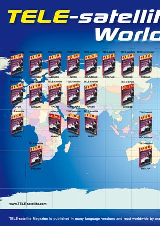 TELE-satellite
0’0"W
              World                       0 0’0"                                        30 0’0"E                 60 0’0"E                    90 0’0"E             120 0’0"E                    150 0’0"

                TELE-satellite                                        TELE-satellit    TELE-satelita    TELE-satelit        ������������     TELE-satelit   TELE-satellite ��������������




                          Arctic Circle



                      ENGLISH                                          SWEDISH           POLISH            CZECH            BULGARIAN         CROATIAN        TURKISH           RUSSIAN

                TELE-satelliet                                        TELE-satellit    TELE-satellite   TELE-satellite      TELE-satellite                  ������




                      DUTCH                                             GERMAN           ITALIAN        HUNGARIAN              GREEK                          CHINESE
                TÉLÉ-satellite                                                           ����������     TELE-satellite      TELE-satellite
                                                                                                                                                                              TELE-satelit




                      Equator




                      FRENCH                                                             ARABIC           HEBREW               FARSI
                                                                                                                                                                              INDONESIAN

                                                                      TELE-satellite                                                                                          TELE-satellite

Tropic of Capricorn
                                          Prime Meridian (Greenwich




                                                                        ENGLISH                                                                                                 ENGLISH




               www.TELE-satellite.com

0’0"W                                     0 0’0"                                        30 0’0"E                 60 0’0"E                    90 0’0"E             120 0’0"E                    150 0’0"




               TELE-satellite Magazine is published in many language versions and read worldwide by ma
 