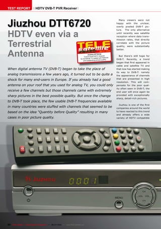 TEST REPORT                   HDTV DVB-T PVR Receiver




Jiuzhou DTT6720
                                                                                                                             Many viewers were not
                                                                                                                           happy with the unclear,
                                                                                                                           overly pixeled DVB-T pic-



HDTV even via a
                                                                                                                           ture. The only alternative
                                                                                                                           until recently was satellite
                                                                                                                           reception where data trans-



Terrestrial
                                                                                                                           mission rates, that directly
                                                                                                                           correlate with the picture
                                                                                                                           quality, were substantially



Antenna
                                                                                                                           better.
                                                                                                           06-07/2010
                                                                                          Jiuz hou DTT6720
                                                                                     Future-proof HDT V rece
                                                                                                                iver          But there’s still hope for
                                                                                                        ed with features
                                                                                for terrestrial TV load                    DVB-T. Recently, a trend
                                                                                                              quality
                                                                                    and outstanding picture
                                                                                                                           ����������������������������
                                                                                                                           cable and satellite TV and
When digital antenna TV (DVB-T) began to take the place of                                                                 that now has started making
                                                                                                                           its way to DVB-T: namely
analog transmissions a few years ago, it turned out to be quite a                                                          the appearance of channels
                                                                                                                           that are presented in high
shock for many end-users in Europe. If you already had a good
                                                                                                                           resolution. This will com-
antenna on your roof that you used for analog TV, you could only                                                           pensate for the poor qual-
                                                                                                                           ity often seen in DVB-T; the
receive a few channels but those channels came with extremely                                                              end user will once again be
sharp pictures in the best possible quality. But once the change                                                           provided with exceptionally
                                                                                                                           sharp, detail-rich pictures.
to DVB-T took place, the few usable DVB-T frequencies available
                                                                                                                             �������� ��� ���� ��� ���� �����
in many countries were stuffed with channels that seemed to be                                                             companies around the world
based on the idea “Quantity before Quality” resulting in many                                                              to have reacted to this trend
                                                                                                                           and already offers a wide
cases in poor picture quality.                                                                                             variety of HDTV compatible




22 TELE-satellite — Global Digital TV Magazine — 06-07/2010 — www.TELE-satellite.com
 