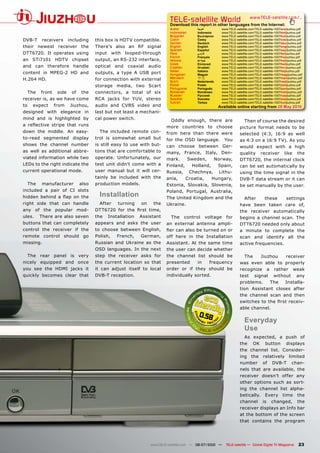 TELE-satellite World                            www.TELE-satellite.com/...
                                                                              Download this report in other languages from the Internet:
                                                                              Arabic        �������       www.TELE-satellite.com/TELE-satellite-1007/ara/jiuzhou.pdf
                                                                              Indonesian    Indonesia     www.TELE-satellite.com/TELE-satellite-1007/bid/jiuzhou.pdf
                                                                              Bulgarian     ���������     www.TELE-satellite.com/TELE-satellite-1007/bul/jiuzhou.pdf
DVB-T      receivers       including    this box is HDTV compatible.          Czech         �����         www.TELE-satellite.com/TELE-satellite-1007/ces/jiuzhou.pdf
                                                                              German        Deutsch       www.TELE-satellite.com/TELE-satellite-1007/deu/jiuzhou.pdf
their newest receiver the               There’s also an RF signal             English       English       www.TELE-satellite.com/TELE-satellite-1007/eng/jiuzhou.pdf
                                                                              Spanish       Español       www.TELE-satellite.com/TELE-satellite-1007/esp/jiuzhou.pdf
DTT6720. It operates using              input     with   looped-through       Farsi         � ����        www.TELE-satellite.com/TELE-satellite-1007/far/jiuzhou.pdf
                                                                              French        Français      www.TELE-satellite.com/TELE-satellite-1007/fra/jiuzhou.pdf
an STi7101 HDTV chipset                 output, an RS-232 interface,          Hebrew        �����         www.TELE-satellite.com/TELE-satellite-1007/heb/jiuzhou.pdf
                                                                              Greek         ��������      www.TELE-satellite.com/TELE-satellite-1007/hel/jiuzhou.pdf
and can therefore handle                optical    and    coaxial   audio     Croatian      ��������      www.TELE-satellite.com/TELE-satellite-1007/hrv/jiuzhou.pdf
                                                                              Italian       Italiano      www.TELE-satellite.com/TELE-satellite-1007/ita/jiuzhou.pdf
content in MPEG-2 HD and                outputs, a type A USB port            Hungarian     ������        www.TELE-satellite.com/TELE-satellite-1007/mag/jiuzhou.pdf
H.264 HD.                               for connection with external          Mandarin      ��            www.TELE-satellite.com/TELE-satellite-1007/man/jiuzhou.pdf
                                                                              Dutch         Nederlands    www.TELE-satellite.com/TELE-satellite-1007/ned/jiuzhou.pdf
                                        storage media, two Scart              Polish        ������        www.TELE-satellite.com/TELE-satellite-1007/pol/jiuzhou.pdf
                                                                              Portuguese    Português     www.TELE-satellite.com/TELE-satellite-1007/por/jiuzhou.pdf
     The   front    side    of   the    connectors, a total of six            Romanian      Românesc      www.TELE-satellite.com/TELE-satellite-1007/rom/jiuzhou.pdf
                                                                              Russian       �������       www.TELE-satellite.com/TELE-satellite-1007/rus/jiuzhou.pdf
receiver is, as we have come            RCA jacks for YUV, stereo             Swedish       �������       www.TELE-satellite.com/TELE-satellite-1007/sve/jiuzhou.pdf
                                                                              Turkish       ������        www.TELE-satellite.com/TELE-satellite-1007/tur/jiuzhou.pdf
to    expect       from    Jiuzhou,     audio and CVBS video and                                         Available online starting from �����������
designed with elegance in               last but not least a mechani-
mind and is highlighted by              cal power switch.                     Oddly enough, there are                    Then of course the desired
�� ���������� ������� ����� �����                                           more countries to choose                   picture format needs to be
down the middle. An easy-                 The included remote con-          from here than there were                  selected (4:3, 16:9 as well
to-read segmented display               trol is somewhat small but          for the OSD language. You                  as 4:3 on a 16:9 TV). As you
shows the channel number                is still easy to use with but-      can choose between Ger-                    would expect with a high
as well as additional abbre-            tons that are comfortable to        many, France, Italy, Den-                  quality receiver like the
viated information while two            operate. Unfortunately, our         mark.     Sweden,    Norway,               DTT6720, the internal clock
LEDs to the right indicate the          test unit didn’t come with a        Finland,   Holland,   Spain,               can be set automatically by
current operational mode.               user manual but it will cer-        Russia, Chechnya, Lithu-                   using the time signal in the
                                        tainly be included with the         ania,    Croatia,   Hungary,               DVB-T data stream or it can
     The   manufacturer          also   production models.                  Estonia, Slovakia, Slovenia,               be set manually by the user.
included a pair of CI slots                                                 Poland, Portugal, Australia,
������� ������� �� ���� ��� ����          Installation                      The United Kingdom and the                   After    these    settings
right side that can handle                After     turning    on     the   Ukraine.                                   have been taken care of,
any of the popular mod-                 �������� ���� ���� ����� ������                                                the receiver automatically
ules.      There are also seven         the     Installation   Assistant      The control voltage for                  begins a channel scan. The
buttons that can completely             appears and asks the user           an external antenna ampli-                 DTT6720 needed only about
control the receiver if the             to choose between English,          �����������������������������              a minute to complete the
remote control should go                Polish,     French,    German,      off here in the Installation               scan and identify all the
missing.                                Russian and Ukraine as the          Assistant. At the same time                active frequencies.
                                        OSD languages. In the next          the user can decide whether
     The rear panel is very             step the receiver asks for          the channel list should be                   The    Jiuzhou receiver
nicely equipped and once                the current location so that        presented     in   frequency               was even able to properly
you see the HDMI jacks it               it can adjust itself to local       order or if they should be                 recognize a rather weak
quickly becomes clear that              DVB-T reception.                    individually sorted.                       test signal without any
                                                                                                                       problems.    The   Installa-
                                                                                                                       tion Assistant closes after
                                                                                                                       the channel scan and then
                                                                                                                       ����������������������������
                                                                                                                       able channel.
                                                                                             0.58
                                                                                                                          ���������
                                                                                                                          Use
                                                                                                                         As expected, a push of
                                                                                                                       the OK button displays
                                                                                                                       the channel list. Consider-
                                                                                                                       ing the relatively limited
                                                                                                                       number of DVB-T chan-
                                                                                                                       nels that are available, the
                                                                                                                       receiver doesn’t offer any
                                                                                                                       other options such as sort-
                                                                                                                       ing the channel list alpha-
                                                                                                                       betically. Every time the
                                                                                                                       channel is changed, the
                                                                                                                       receiver displays an Info bar
                                                                                                                       at the bottom of the screen
                                                                                                                       that contains the program




                                                                    www.TELE-satellite.com — 06-07/2010 —    TELE-satellite — Global Digital TV Magazine         23
 