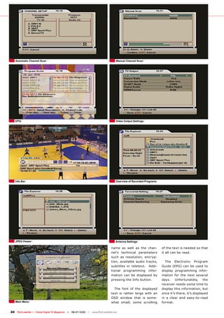 Automatic Channel Scan                                                          Manual Channel Scan




   EPG                                                                             Video Output Settings




   Info Bar                                                                        Overview of Recorded Programs




   JPEG Viewer                                                                     Antenna Settings

                                                                               name as well as the chan-           of the text is needed so that
                                                                               nel’s technical parameters          it all can be read.
                                                                               such as resolution, encryp-
                                                                               tion, available audio tracks,         The Electronic Program
                                                                               subtitles or teletext. Addi-        Guide (EPG) can be used to
                                                                               tional programming infor-           display programming infor-
                                                                               mation can be displayed by          mation for the next several
                                                                               pressing the Info button.           days. Unfortunately, the
                                                                                                                   receiver needs some time to
                                                                                 The font of the displayed         display this information, but
                                                                               text is rather large with an        once it’s there, it’s displayed
                                                                               OSD window that is some-            in a clear and easy-to-read
   Main Menu                                                                   what small; some scrolling          format.


24 TELE-satellite — Global Digital TV Magazine — 06-07/2010 — www.TELE-satellite.com
 
